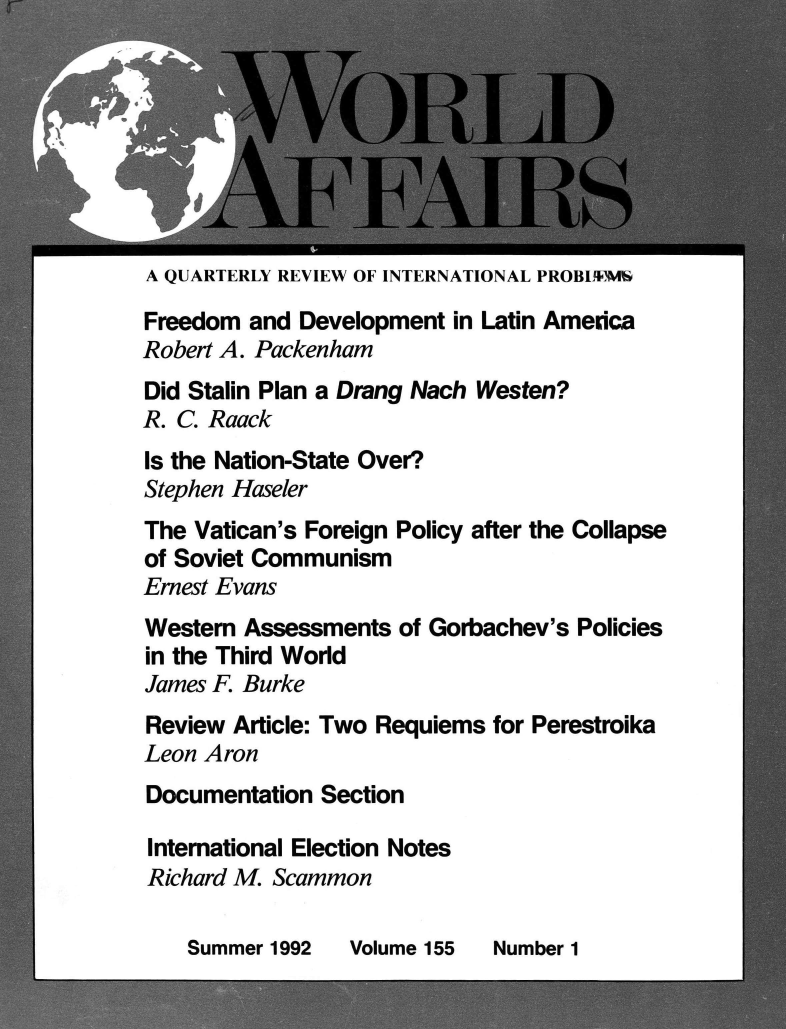 handle is hein.journals/wrldaf155 and id is 1 raw text is: 








A QUARTERLY REVIEW OF INTERNATIONAL PROBI4ME

Freedom  and Development  in Latin America
Robert A. Packenham
Did Stalin Plan a Drang Nach Westen?
R. C. Raack
Is the Nation-State Over?
Stephen Haseler
The Vatican's Foreign Policy after the Collapse
of Soviet Communism
Ernest Evans
Western Assessments  of Gorbachev's Policies
in the Third World
James F. Burke
Review  Article: Two Requiems for Perestroika
Leon Aron
Documentation  Section

International Election Notes
Richard M. Scammon


Summer 1992


Volume 155


Number 1


