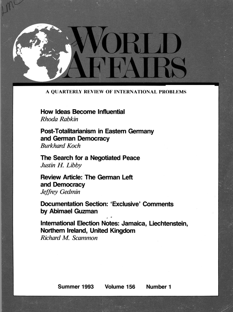 handle is hein.journals/wrldaf156 and id is 1 raw text is: 










  A QUARTERLY REVIEW OF INTERNATIONAL PROBLEMS


How  Ideas Become Influential
Rhoda Rabkin
Post-Totalitarianism in Eastern Germany
and German  Democracy
Burkhard Koch
The Search for a Negotiated Peace
Justin H. Libby
Review Article: The German Left
and Democracy
Jeffrey Gedmin
Documentation Section: 'Exclusive' Comments
by Abimael Guzman
International Election Notes: Jamaica, Liechtenstein,
Northern Ireland, United Kingdom
Richard M. Scammon


Summer  1993


Volume 156


Number 1


