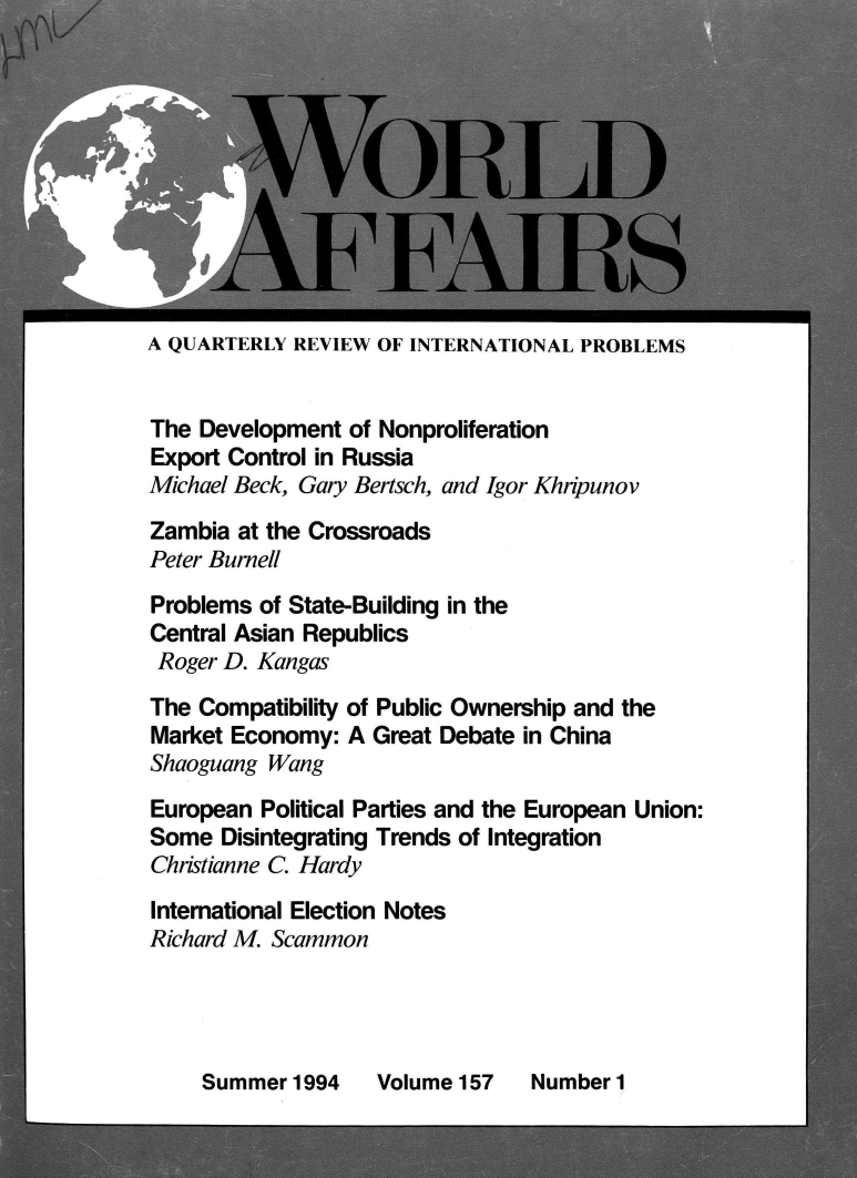 handle is hein.journals/wrldaf157 and id is 1 raw text is: 










A QUARTERLY REVIEW  OF INTERNATIONAL PROBLEMS


The Development  of Nonproliferation
Export Control in Russia
Michael Beck, Gary Bertsch, and Igor Khripunov
Zambia  at the Crossroads
Peter Burnell
Problems  of State-Building in the
Central Asian Republics
Roger D. Kangas
The Compatibility of Public Ownership and the
Market Economy:  A Great Debate in China
Shaoguang Wang
European  Political Parties and the European Union:
Some  Disintegrating Trends of Integration
Christianne C. Hardy
International Election Notes
Richard M. Scammon


Summer  1994


Volume 157


Number 1


