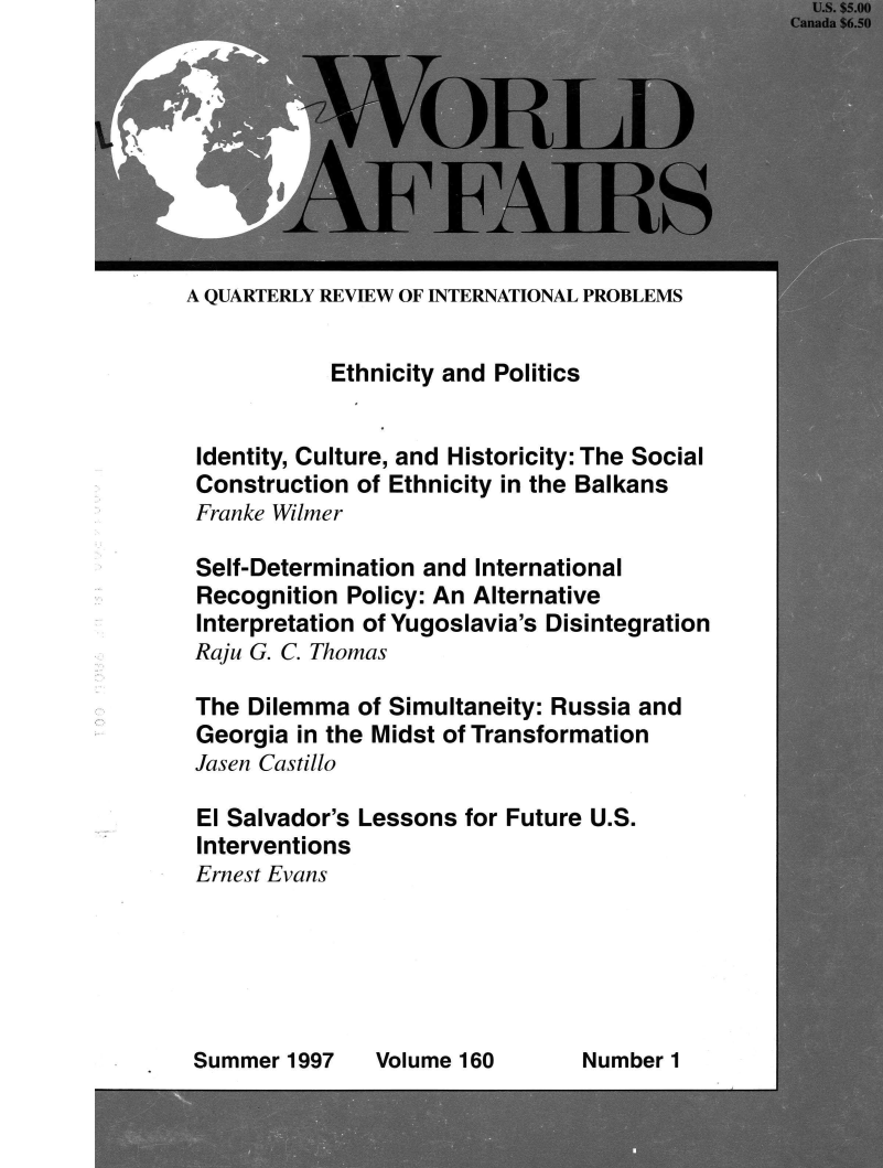 handle is hein.journals/wrldaf160 and id is 1 raw text is: 









A QUARTERLY REVIEW OF INTERNATIONAL PROBLEMS


            Ethnicity and Politics


 Identity, Culture, and Historicity: The Social
 Construction of Ethnicity in the Balkans
 Franke Wilmer

 Self-Determination and International
 Recognition Policy: An Alternative
 Interpretation of Yugoslavia's Disintegration
 Raju G. C. Thomas

 The Dilemma  of Simultaneity: Russia and
 Georgia in the Midst of Transformation
 Jasen Castillo

 El Salvador's Lessons for Future U.S.
 Interventions
 Ernest Evans


Summer  1997


Volume 160


Number 1


