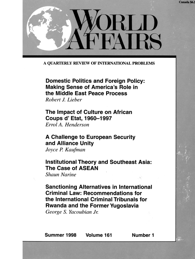 handle is hein.journals/wrldaf161 and id is 1 raw text is: 








A QUARTERLY REVIEW OF INTERNATIONAL PROBLEMS


Domestic Politics and Foreign Policy:
Making Sense  of America's Role in
the Middle East Peace Process
Robert J. Lieber

The Impact of Culture on African
Coups  d' Etat, 1960-1997
Errol A. Henderson

A Challenge to European Security
and Alliance Unity
Joyce P Kaufman

Institutional Theory and Southeast Asia:
The Case of ASEAN
Shaun Narine

Sanctioning Alternatives in International
Criminal Law: Recommendations  for
the International Criminal Tribunals for
Rwanda  and the Former Yugoslavia
George S. Yacoubian Jr


Summer 1998


Volume 161


Number 1


