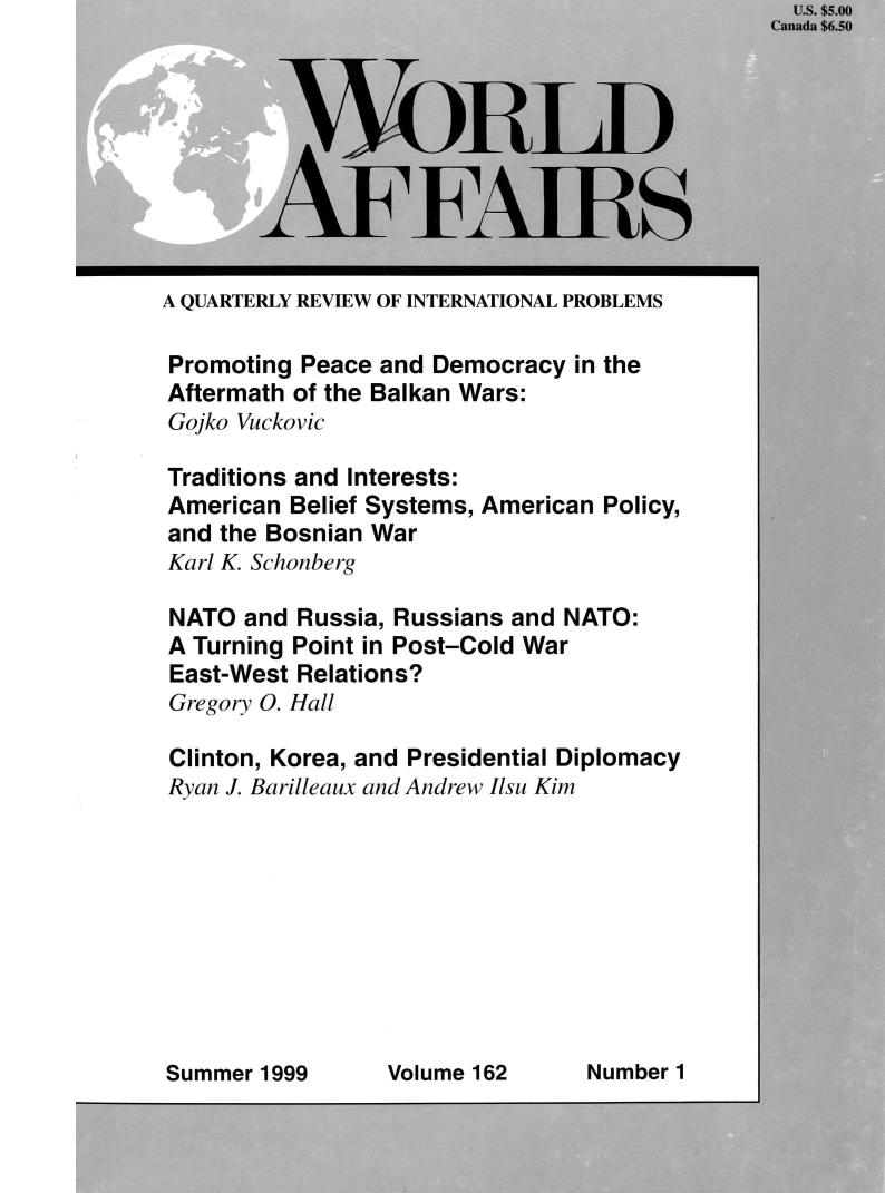 handle is hein.journals/wrldaf162 and id is 1 raw text is: 









A QUARTERLY REVIEW OF INTERNATIONAL PROBLEMS

Promoting  Peace and Democracy  in the
Aftermath of the Balkan Wars:
Gojko Vuckovic

Traditions and Interests:
American  Belief Systems, American Policy,
and the Bosnian War
Karl K. Schonberg

NATO  and  Russia, Russians and NATO:
A Turning Point in Post-Cold War
East-West  Relations?
Gregory O. Hall


Clinton, Korea, and
Ryan J. Barilleaux and


Presidential Diplomacy
Andrew Ilsu Kim


Volume 162      Number 1


  US. $5.00
Canada $6.50


y..


Summer 1999


11 5


