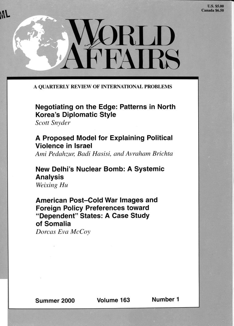handle is hein.journals/wrldaf163 and id is 1 raw text is: 













A QUARTERLY REVIEW OF INTERNATIONAL PROBLEMS


Negotiating on the Edge: Patterns in North
Korea's Diplomatic Style
Scott Snyder

A  Proposed Model for Explaining Political
Violence in Israel
Ami Pedahzur; Badi Hasisi, and Avraham Brichta

New  Delhi's Nuclear Bomb: A Systemic
Analysis
Weixing Hu

American  Post-Cold War Images and
Foreign Policy Preferences toward
Dependent  States: A Case Study
of Somalia
Dorcas Eva McCoy


Summer 2000      Volume 163      Number 1


,_


    y;

    .
    =...,




'
  , o


    e ,


    1 ',,
    1 n '
    , -;
    
 A  ay w
    ` -


1      L 1                      v


Number 1


Volume 163


Summer 2000


a.,;:
,` - :,
     -
     :
     ,, ' , :`:



