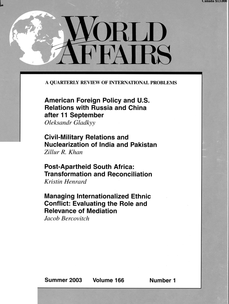 handle is hein.journals/wrldaf166 and id is 1 raw text is: 









A QUARTERLY REVIEW OF INTERNATIONAL PROBLEMS

American  Foreign Policy and U.S.
Relations with Russia and China
after 11 September
Oleksandr Gladkyy

Civil-Military Relations and
Nuclearization of India and Pakistan
Zillur R. Khan

Post-Apartheid South  Africa:
Transformation and  Reconciliation
Kristin Henrard

Managing  Internationalized Ethnic
Conflict: Evaluating the Role and
Relevance  of Mediation
Jacob Bercovitch


Volume 166        Number 1


Summer  2003


