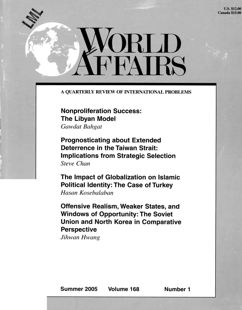 handle is hein.journals/wrldaf168 and id is 1 raw text is:   US. $12.00
Canada $15.00


A QUARTERLY REVIEW OF INTERNATIONAL PROBLEMS

Nonproliferation Success:
The Libyan Model
Gawdat Bahgat

Prognosticating about Extended
Deterrence in the Taiwan Strait:
Implications from Strategic Selection
Steve Chan

The Impact of Globalization on Islamic
Political Identity: The Case of Turkey
Hasan Kosebalaban

Offensive Realism, Weaker States, and
Windows  of Opportunity: The Soviet
Union and North Korea in Comparative
Perspective
Jihwan Hwang


Summer 2005


  ORLD


FFAIRS


Volume 168


Number 1


