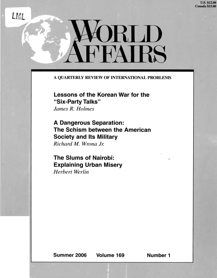 handle is hein.journals/wrldaf169 and id is 1 raw text is:                                                  U.S. $12.00
                                               Canada $15.00


LBLL








     A QUARTERLY REVIEW OF INTERNATIONAL PROBLEMS


     Lessons of the Korean War for the
     Six-Party Talks
     James R. Holmes

     A Dangerous Separation:
     The Schism between the American
     Society and Its Military
     Richard M. Wrona Jr.

     The Slums of Nairobi:
     Explaining Urban Misery
     Herbert Werlin


Summer 2006


Volume 169


Number 1


