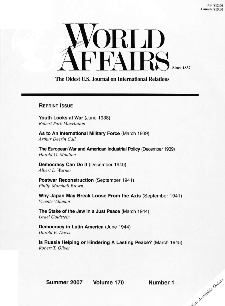 handle is hein.journals/wrldaf170 and id is 1 raw text is:                                                               U.S. $12.00
                                                            Canada $15.00






                    GELD



                    FARSSince 1837

      The Oldest U.S. Journal on International Relations




REPRINT ISSUE

Youth Looks at War (June 1938)
Robert Park MacHatton

As to An International Military Force (March 1939)
Arthur Deerin Call

The European War and American Industrial Policy (December 1939)
Harold G. Moulton

Democracy Can Do It (December 1940)
Albert L. Warner

Postwar Reconstruction (September 1941)
Philip Marshall Brown

Why Japan May Break Loose From the Axis (September 1941)
Vicente Villamin

The Stake of the Jew in a Just Peace (March 1944)
Israel Goldstein

Democracy in Latin America (June 1944)
Harold E. Davis

Is Russia Helping or Hindering A Lasting Peace? (March 1945)
Robert T Oliver





   Summer   2007    Volume  170          Number  1              0*


