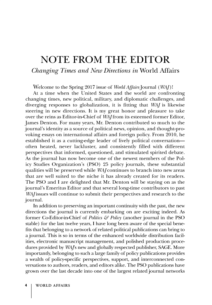 handle is hein.journals/wrldaf180 and id is 1 raw text is: 










       NOTE FROM THE EDITOR

   Changing Times and New Directions in World Affairs


   Welcome   to the Spring 2017 issue of World Affairs Journal (WAJ)!
   At  a time when  the United States and the world are confronting
changing  times, new political, military, and diplomatic challenges, and
diverging responses to globalization, it is fitting that WAJ is likewise
steering in new directions. It is my great honor and pleasure to take
over the reins as Editor-in-Chief of WAJfrom its esteemed former Editor,
James Denton.  For many years, Mr. Denton contributed so much to the
journal's identity as a source of political news, opinion, and thought-pro-
voking essays on international affairs and foreign policy. From 2010, he
established it as a cutting-edge leader of lively political conversation-
often heated, never  lackluster, and consistently filled with different
perspectives that informed, questioned, and stimulated spirited debate.
As the journal has now become  one of the newest members of the Pol-
icy Studies Organization's (PSO) 25 policy journals, these substantial
qualities will be preserved while WAJcontinues to branch into new areas
that are well suited to the niche it has already created for its readers.
The  PSO  and I are delighted that Mr. Denton will be staying on as the
journal's Emeritus Editor and that several long-time contributors to past
WAJissues will continue to submit their perspectives and research to the
journal.
    In addition to preserving an important continuity with the past, the new
directions the journal is currently embarking on are exciting indeed. As
former Co-Editor-in-Chief of Politics & Policy (another journal in the PSO
stable) for the last twelve years, I have long been aware of the special bene-
fits that belonging to a network of related political publications can bring to
a journal. This is so in terms of the enhanced worldwide distribution facil-
ities, electronic manuscript management, and polished production proce-
dures provided by WAJs new and globally respected publisher, SAGE. More
importantly, belonging to such a large family of policy publications provides
a wealth of policy-specific perspectives, support, and interconnected con-
versations to authors, readers, and editors alike. The PSO publications have
grown  over the last decade into one of the largest related journal networks

4    WORLD  AFFAIRS


