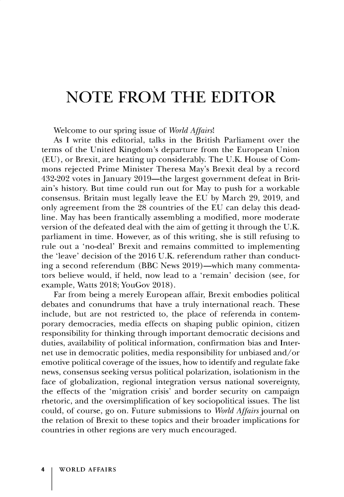 handle is hein.journals/wrldaf182 and id is 1 raw text is: 










      NOTE FROM THE EDITOR


   Welcome  to our spring issue of World Affairs!
   As I write this editorial, talks in the British Parliament over the
terms of the United Kingdom's departure from  the European Union
(EU), or Brexit, are heating up considerably. The U.K. House of Com-
mons  rejected Prime Minister Theresa May's Brexit deal by a record
432-202 votes in January 2019-the largest government defeat in Brit-
ain's history. But time could run out for May to push for a workable
consensus. Britain must legally leave the EU by March 29, 2019, and
only agreement from  the 28 countries of the EU can delay this dead-
line. May has been frantically assembling a modified, more moderate
version of the defeated deal with the aim of getting it through the U.K.
parliament in time. However, as of this writing, she is still refusing to
rule out a 'no-deal' Brexit and remains committed to implementing
the 'leave' decision of the 2016 U.K. referendum rather than conduct-
ing a second referendum  (BBC News  2019)-which  many  commenta-
tors believe would, if held, now lead to a 'remain' decision (see, for
example, Watts 2018; YouGov 2018).
   Far from being a merely European affair, Brexit embodies political
debates and conundrums   that have a truly international reach. These
include, but are not restricted to, the place of referenda in contem-
porary democracies, media effects on shaping public opinion, citizen
responsibility for thinking through important democratic decisions and
duties, availability of political information, confirmation bias and Inter-
net use in democratic polities, media responsibility for unbiased and/or
emotive political coverage of the issues, how to identify and regulate fake
news, consensus seeking versus political polarization, isolationism in the
face of globalization, regional integration versus national sovereignty,
the effects of the 'migration crisis' and border security on campaign
rhetoric, and the oversimplification of key sociopolitical issues. The list
could, of course, go on. Future submissions to World Affairs journal on
the relation of Brexit to these topics and their broader implications for
countries in other regions are very much encouraged.



4    WORLD  AFFAIRS


