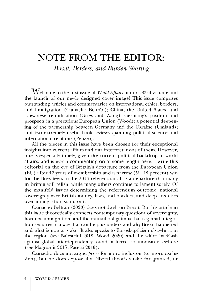 handle is hein.journals/wrldaf183 and id is 1 raw text is: 










      NOTE FROM THE EDITOR:

            Brexit, Borders,  and  Burden  Sharing




   Welcome   to the first issue of World Affairs in our 183rd volume and
the launch of our newly designed cover image! This issue comprises
outstanding articles and commentaries on international ethics, borders,
and immigration  (Camacho  Beltrin); China, the United States, and
Taiwanese reunification (Gries and Wang); Germany's position and
prospects in a precarious European Union (Wood); a potential deepen-
ing of the partnership between Germany and the Ukraine (Umland);
and two extremely useful book reviews spanning political science and
international relations (Pelizzo).
   All the pieces in this issue have been chosen for their exceptional
insights into current affairs and our interpretations of them. However,
one is especially timely, given the current political backdrop in world
affairs, and is worth commenting on at some length here. I write this
editorial on the eve of Britain's departure from the European Union
(EU) after 47 years of membership and a narrow (52-48 percent) win
for the Brexiteers in the 2016 referendum. It is a departure that many
in Britain will relish, while many others continue to lament sorely. Of
the manifold issues determining the referendum outcome, national
sovereignty over British money, laws, and borders, and deep anxieties
over immigration stand out.
   Camacho  Beltrin (2020) does not dwell on Brexit. But his article in
this issue theoretically connects contemporary questions of sovereignty,
borders, immigration, and the mutual obligations that regional integra-
tion requires in a way that can help us understand why Brexit happened
and what is now at stake. It also speaks to Euroskepticism elsewhere in
the region (see Balestrini 2019; Wood 2020) and the wider backlash
against global interdependency found in fierce isolationism elsewhere
(see Magcamit 2017; Pasetti 2019).
   Camacho  does not argue per se for more inclusion (or more exclu-
sion), but he does expose that liberal theorists take for granted, or



4   WORLD   AFFAIRS


