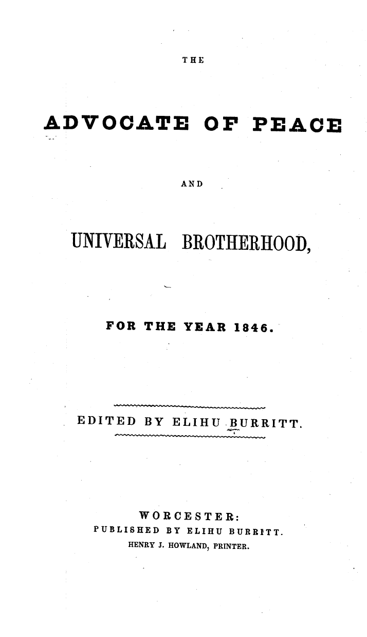 handle is hein.journals/wrldaf1846 and id is 1 raw text is: THE

ADVOCATE OF PEACE
AND
UNIVERSAL BROTHERHOOD,

FOR THE YEAR

1846.

EDITED BY ELIHU BURRITT.
WORCESTER:
PUBLISHED BY ELIHU BURRITT.
HENRY J. HOWLAND, PRINTER.


