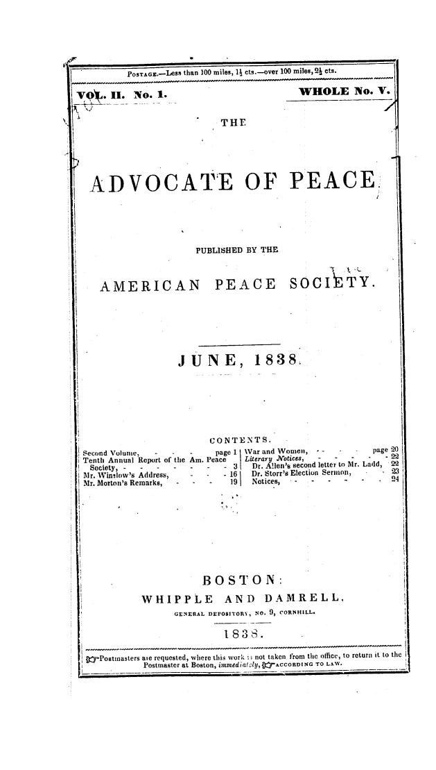 handle is hein.journals/wrldaf2 and id is 1 raw text is: POSTAGE.-Less than 100 miles, 1# cts.-over 100 miles, 21 ets.

VOy. II. No. 1.

WHOLE No. V.

THE

ADVOCATE OF PEACE

PUBLISHED BY THE
AMERICAN PEACE SOCIITY.
J U N E, 1838.

CONTENTS.

Second Volume,     -   -    -     page 1
Tenth Annual Report of the Am. Peace
Society, --------------
Mr. Winslow's Address,      -   -   - 16
Mr. Morton's Remarks,   -   -    -    19

Var and Women, - -      -    -
Lilerar, .Notices,  -   -   -
Dr. A!Ien's second letter to Mr.
Dr. Storr's Election Sermon,
Notices,   -    -   -

BOSTON:
WHIPPLE AND DAMRELL,
GENERAL DEPOSITORY, NO. 9, CORNHILL.
1838.
fj Postinasters aie requested, where this work i; not taken from the office, to return it to the
iiti             Postmaster at Boston, immedia;l1y, 0 ACCORDI NG TO LAW.

page 20
Ladd, 2.
24I
-

1`1 r

------------------

I


