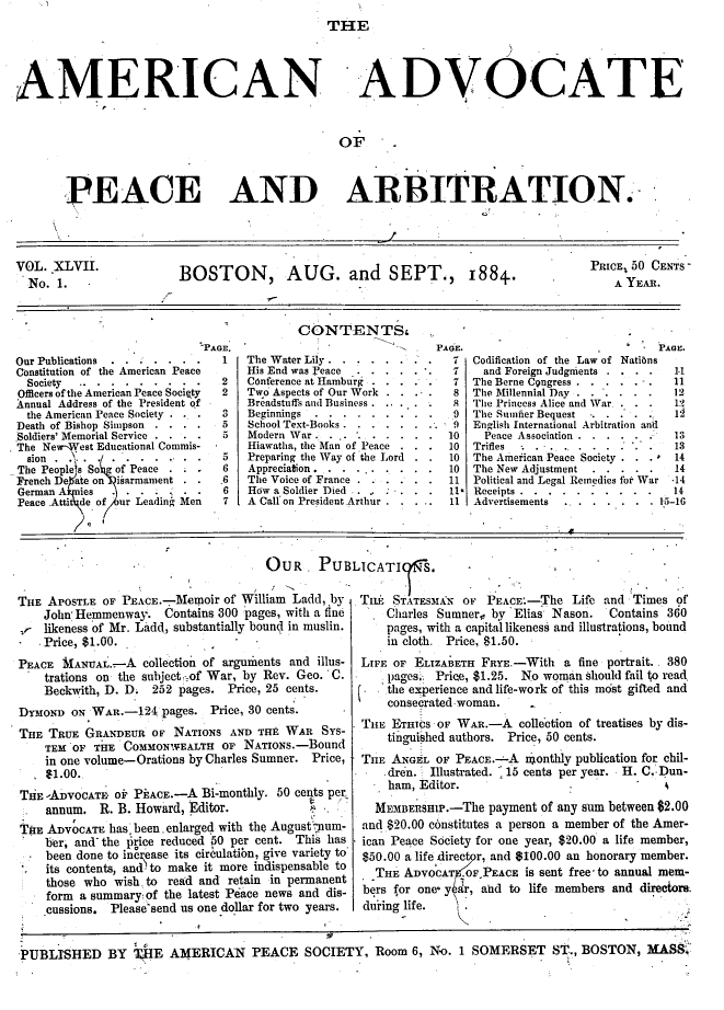 handle is hein.journals/wrldaf47 and id is 1 raw text is: THE
AMERICAN ADVOCATE
OF
PEACE AND ARBITRATION.
VOL. XLVII.               BOSTON, AUG. and                 SEPT.,       1884.              PRICE,50 CENTS
No. 1.                                                                                       A YEAR.
CONTENTSF
PAGE.                             .  PAGE.                              PAGE.
Our Publications . .....       1   The Water Lily .        .  .  .   7  Codification of the Law of Natians
Constitution of the American Peace   His End was Peace .. ....     7    and Foreign Judgments  . . .   1.1
Society......     . . ...     2   Conference at Hamburg . . ..    7  The Berne Cpngress .   . . - .  11
Officers of the American Peace Society  2  Two Aspects of Our Work . . . .  8 The Millennial Day..  . . . . 12
Annual Address of the President of   Breadstuffs and Business .... .  8  The Princess Alice and War . . .  19
the American Peace Society . .  3  Beginnings...      . . . . .    9  The Sumner Bequest .... .... 1
Death of Bishop Simpson . . . .  5   School Text-Books. . . . . . .. 9  English International Arbitration and
Soldiers' Memorial Service....   5   Modern War . . .        . . .10      Peace Association . .....   13
The New-Vest Educational Commis-     Hiawatha, the Man of Peace . . .  10  Trifles ...  ...    .....13
sion   .                   .   5   Preparing the Way of the Lord . .  10  The American Peace Society . . . * 14
The Peoples So  of Peace .       6   Appreciation. .....   . . . . 10  The New Adjustment  .....      14
French De ate on isarmament . .  .6  The Voice of France . .- . . . .  11 Political and Legal Remedies for War -14
German A  ies.                   6   How a Soldier Died . .   . ..   11. Receipts.........              14
Peace .Atti de of ur Leading Men  7  A Call on President Arthur ..... 11 Advertisements ....        . 15-16
OUR     PUBLICATI        S.
THE APOSTLE OF PEACE.-Memoir of William Ladd, by     Tfi6 STATESMAKN OF PEACE.-The Life and Times of
John' Hemmenway. Contains 300 pages, with a fine      Charles Sumner,, by Elias Nason.    Contains 360
vr likeness of Mr. Ladd, substantially bound in muslin.   pages, with a capital likeness and illustrations, bound
- Price, $1.00.                                        in cloth. Price, $1.50.
PEACE MANUAL.-A collection of arguments and illus-    LIFE OF ELIZABETH FRYE.-With a fine portrait.. 380
trations ou the subject _of War, by Rev. Geo. C. .    pages. Prien, $1.25. No woman should fail to read,
Beckwith, D. D. 252 pages. Price, 25 cents.       (.  the experience and life-work of this most gifted and
consecrated woman.
DYMOND ON WAR.-124 pages. Price, 30 cents.
THE ETHICS OF WAR.-A collection of treatises by dis-
THE TRUE GRANDEUR OF NATIONS AND THE WAR SYs-             tinguished authors. Price, 50 cents.
TEM OF THE COMMONWEALTH OF NATIoNs.-Bound
in one volume-Orations by Charles Sumner. Price,  THE ANGEL OF PEACE.--A nonthly publication for chil-
$1.00.                                                dren. Illustrated. 15 cents per year. H. C. Dun-
- ham, Editor.
THE -ADVOCATi oF PEACE.-A Bi-monthly. 50 cents per
annum. R. B. Howard, Editor.                  .     MEMBERSHP.-The payment of any sum between $2.00
THE ADVOCATE has been. enlarged with the August um-  and $20.00 c6nstitutes a person a member of the Amer-
ber, and' the price reduced 50 per cent. This has  ican Peace Society for one year, $20.00 a life member,
been done to inc ease its circulation, give variety to  $50.00 a life direc r, and $100.00 an honorary member.
its contents, and, to make it more indispensable to  THE ADVOCA   OFPEACE is sent free-to annual mem-
those who wish, to read and retain in permanent
- form a summary of the latest Peace news and dis-  bers for one- year, and to life members and directors.
cussions. Please'send us one dollar for two years.  during life.
PUBLISHED BY 1HE AMERICAN PEACE SOCIETY, Room 6, No. 1 SOMERSET ST., BOSTON, MAS$


