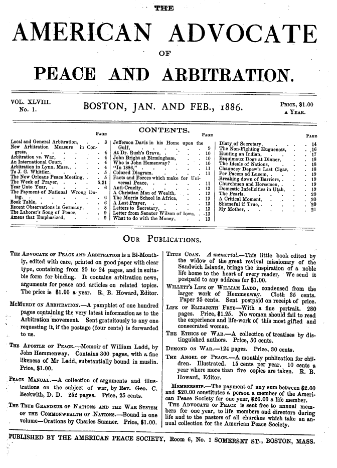 handle is hein.journals/wrldaf48 and id is 1 raw text is: THE

AMERICAN

ADVOCATE

OF

PEACE AND ARBITRATION.
VOLNo. 1      .           BOSTON, JAN. AND                       FEB., 1886.                        ICE $1.00
J.1                                                                                  A. YEAR.
CONTENTS.
PAE                                  Pea                                  PaIs
Local and General Arbitration,  . 3  Jefferson Davis in his Home upon the   Diary-of Secretary,   .  .     . 14
New Arbitration  Measure  in Con-      Gulf,     ...       ...        9   The Non-Fighting Huguenots,      16
gress,        .   .     .       4   At Dr. Rush's Grave,  ....      10   Hunting an Indian,                17
Arbitration vs. War,  ....      4  John Bright at Birmingham,  .     10  Esquimaur Dogs at Dinner,         18
An International Court,  .        4  Who is John Hemenway?      .      10   The Ideals of Nations,           18
Arbitration in Lynn, Mass., ...  4  In 1886,  ....        ..     11   Chauncey Depew's Last Cigar,     18
To J. G. Whittier,  .  .          5  Colored Diagram,  ....         11   Per Pacem ad Lucem, .            19
The New Orleans Peace Meeting,    5  Facts and Forces which make for Uni-   Breaking down of Barriers,  .    19
The Week of Prayer, .  .        5,21   versal Peace,  ......          11   Churchmen and Horsemen, .        19
Year Unto Year, ...    ....     6  Anti-Cruelty,   ...      ..     12   Domestic Infelicities in Utah,   19
The Payment of National Wrong Do-    A Christian Man of Wealth,  .     12   The Pearls,    ...20
ing,    ...         ...      6   The Morris School in Africa,  .  12   A Critical Moment,   ..      .  20
Book Table,  ...       ....     6  A Last Prayer, .......          13   Shameful if True .               '20
Recent Observations in Germany,   8  Letters to Secretary,  ....      13   My Mother, ..21
The Laborer's Song of Peace,      9  Letter from Senator Wilson of Iowa, .13
Amens that Emphasized,  .         9  What to do with the Money,  .     13
OUR PUBLICATIONS.

THE ADVOCATE OF PEACE AND ARBITRATION is a Bi-MOnth-
ly, edited with care, printed on good paper with clear
type, containing from 20 to- 24 pages, and in suita-
ble form for binding. It contains arbitration news,
arguments for peace and articles on related topics.
The price is $1.00 a year. R. B. Howard, Editor.
MCMURDY ON ARBITRATION.-A pamphlet of one hundred
pages containing the very latest information as to the
Arbitration movement. Sent gratuitously to any one
requesting it, if the postage (four cents) is forwarded
to us.
THE APOSTLE OF PEAcE.-Memoir of William Ladd, by
John Hemmenway. Contains 300 pages, with a fine
likeness of Mr Ladd, substantially bound in muslin.
Price, $1.00.
PEACE MANUAL.-A collection of arguments and illus-
trations on the subject of war, by Rev. Geo. C.
Beckwith, D. D. 252 pages. Price, 25 cents.
THE TRUE GRANDEUR OF NATIONS AND THE WAR SYSTEM
OF THE COMMONWEALTH OF NATIoxs.-Bound in one
volume-Orations by Charles Sumner. Price, $1.00.

TITUS COAN. A memcrial.-This little book edited by
the widow of the great revival missionary of the
Sandwich Islands, brings the inspiration of a noble
life home to the heart of every reader. We send it
postpaid to any address for $1.00.
WILLETT'S LIFE of WILLIAM LADD, condensed from the
larger work of Hemmenway.      Cloth 35 cents.
Paper 25 cents. Sent postpaid on receipt of price.
LIFE OF ELIZABETH FRYE-With a fine portrait. 280
pages. Price, 81.25. No woman should fail to read
the experience and life-work of this most gifted and
consecrated woman.
THE ETHICS oF WAR.-A collection of treatises by dis-
tinguished authors. Price, 50 cents.
DYMOND ON WAR.-124 pages. Price, 30 cents.
THE ANGEL OF PEACE.-A monthly publication for chil.
dren. Illustrated. 15 cents per year. 10 cents a
year where more than five copies are taken. R. B.
Howard, Editor.
MEMBERSmP.-The payment of any sum between $2.00
and £20.00 constitutes a person a member of the Ameri-
can Peace Society for one year, 620.00 a life member.
THE ADVocATE OF PEACE is sent free to annual mem-
bers for one year, to life members and directors during
life and to the pastors of all churches which take an an-
nual collection for the American Peace Society.

PUBLISHED BY THE AMERICAN PEACE SOCIETY, Room 6, No. 1 SOMERSET ST., BOSTON, MASS.


