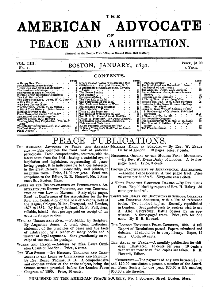 handle is hein.journals/wrldaf53 and id is 1 raw text is: AMERICAN

ADVOCATE

OF
PEACE AND ARBITRATION.
[Entered at the Boston Post Office, as Second Class Mail Matter.]
VO. LIII.                      BOSTON, JANUARY, 1891.                                               PRICE$.
CONTENTS.
PAGE                                   PAGE                                 PAGE
A Happy New Year    .....          3 Money Cost of Saving or Destroying Men  10 Warlike Virtues  .....     21
The American Peace Society  ...   i3 Mitarism. Rev. Abel Stevens, D. D..  10 The Sunlight of our Household. Poem .  21
Evils that war alone can Remedy.  4 A Nightmare of Unreal Realism. Dorothy  Conditions of Arbitration .  .  .  21
The President's Message  .  .       5   Lundt ..   ....      ..      11 The Angelus. Poem, Lucy Larcom.    22
Chloroform. instead of Powder .  .  5 The Peace Sunday .   ....        13 Incompleteness. Poem, James Clarence
Meeting of the Executive Committee  6 Our Charter    .   .....         13   Harvey .......                 22
The Real Battle-field  .....       7 Dangerous Crises ..  ....        13 Conscription in Germany .  .  .    22
The Year of the Lord. Poem, W. C. Gannett 7 The New Life of Ladd .  .... 13 A Living Tide. Poem, Lonajellow .  22
A City Christian .  .....         7 The Fellowship of Finance .        13 women and War. Wm. Lloyd Garrison  22
Why Two Nations Hate.  ....        7 Wm. Ladd and Defensive Wars.       14 obstacles to the Peac- Movement in Eng-
Thanksgiving. Poem, W. D. Howell.   7 Philadelphia Peace Meetings .  .   141 land. Wm. Olark..     ...        23
A Bit of True History. Elihu Burritt  8 While We May. Poem.  ....      15 Peace or War; Which? Address by Rev.
Keep about your Work .              8.. - .  Diary of the Secretary...  . . 15-17  S. Goodenough of California. Published
Peace Movement among Friends      8 The Duke of Wellington on War .    17  by request. .....          . . 25-29
The Ends of the Earth Together.  .  8 For M. E. S. Poem, John G. Whittier  171 A Theatre of War in 1870 .  .  .  29
Address of Gen. 0. 0. Howard .  .   9 Letter to Secretary. Jos. Peace Hazard.  18, Pan-Repnblic Congress  .  .  .  29
Thanksgiving Day Prophecies. Rev. E. E.  Arbitration as to the Seal Fisheries.  18 Public and Private War. Mrs. M. E. Blake  3o
Bale ...         .....          9 Hebrews and Christians  .  .  .    19 The Bravest of Battles. Poem, Joaquin
The Life Saving Service. Hon. S. I. Kimball  9 A few Peaceful Words anent War .  19  Mdiller ........       80
The Lost Sheep. Poem .  ....      10 Is War a Surgeon's Knife or an Assas-  The Pension Bureau  . . ...   30
Peace Novels .                      10  sin's Dagger? .  .....          20
PEACE PUBLICATIONS.
THE AMERICAN     ADVOCATE     OF PEACE    AND ARBITRA- MILITARY     DRILL IN    SCHOOLS. -   By Rev. W. Evans
TIoN. - This occupies the front rank of anti-war          Darby of London. 18 pages, price, 2 cents.
periodicals. Fresh, comprehensive, accurate, with the HISTORICAL OUTLINE OF THE MODERN PEACE MOVEMENT.
latest news from the field-having a watchful eye on       -By Rev. W. Evans Darby of London. A twelve-
legislation and legislators, representing all peace-
loving people, it is indispensable to those interested
in the great Reform. Bi-monthly, well printed, in PROVED PRACTICABILITY OF INTERNATIONAL ARBITRATION.
magazine form. Price, $1.00 per year. Send sub-           -London Peace Society. A two paged tract. Price
scriptions to the Editor, R. B. Howard, No. 1 Som-        25 cents per hundred. Sixty-one cases cited.

PAPERS ON THE REASONABLENESS OF INTERNATIONAL AR-
BITRATION, ITS RECENT PROGRESS, AND THE CODIFICA-
TION OF THE LAW OF NATIONS. Sixty-eight pages.
Read at Conferences of the Association for the Re-
form and Codification of the Law of Nations, held at
the Hague, Cologne, Milan, Liverpool, and London,
1875 to 1887. By Henry Richard, M. P. Full, clear,
reliable, latest! Sent postage paid on receipt of ten
cents in stamps or coin.
WAR, AN UNNECEssARY EVIL. -Forbidden by Scripture.
By Augustine Jones. A brief, clear, methodical
statement of the principles of peace and the facts
of arbitration, by a reader of many books and a
master of legal argument. Sent gratuitously on re-
ceipt of two cents for postage.
WOMEN AND PEACE. -Address by 'Mrs. Laura Ormi-
ston Chant of London. Price, 6 cents.
THE WAR SYsTEM.-ITs HISTORY, TENDENCY AND CHAR-
ACTER : IN THE LIGHT OF CIVILIZATION AND RELIGION.
By Rev. Reuen Thomas, D. D. A comprehensive
and eloquent review of the entire subject, being the
famous sermon preached before the London Peace
Congress of 1890. Price, 10 cents.

A VOICE FROM THE SANDWICH ISLANDS.-By Rev. Titus
Coan. Republished by request of Rev. H. Halsey. 50
cents per hundred.
ToPICS FOR ESSAYS AND DISCUSSIONS IN SCHOOLS, COLLEGES
AND DEBATING SOCIETIES, with a list of reference
books. Two hundred topics. Recently republished
in London. Sent gratuitously to such as wish to use
it. Also, Gettysburg, Battle Scenes, by an eye-
witness. A three-paged tract. Price, two for one
cent. By R. B. Howard.
THE LONDON UNIVERSAL PEACE CONGRESS, 1890. A full
Report of Resolutions passed, Papers submitted and
debates. It should be in every library. Paper, 15
cents. Cloth, 50 cents.
THE ANGEL OF PEACE.-A monthly publication for chil-
dren. Illustrated. 15 cents per year. 10 cents a
year where more than five copies are taken. R. B.
Howard, Editor.
MEMBERSHIP.-The payment of any sum between $2.00
and $20.00 constitutes a person a member of the Ameri-
can Peace Society for one year, 620.00 a life member,
$50.00 a life director.

PUBLISHED BY THE AMERICAN PEACE SOCIETY, No. 1 Somerset Street, Boston, Mass.


