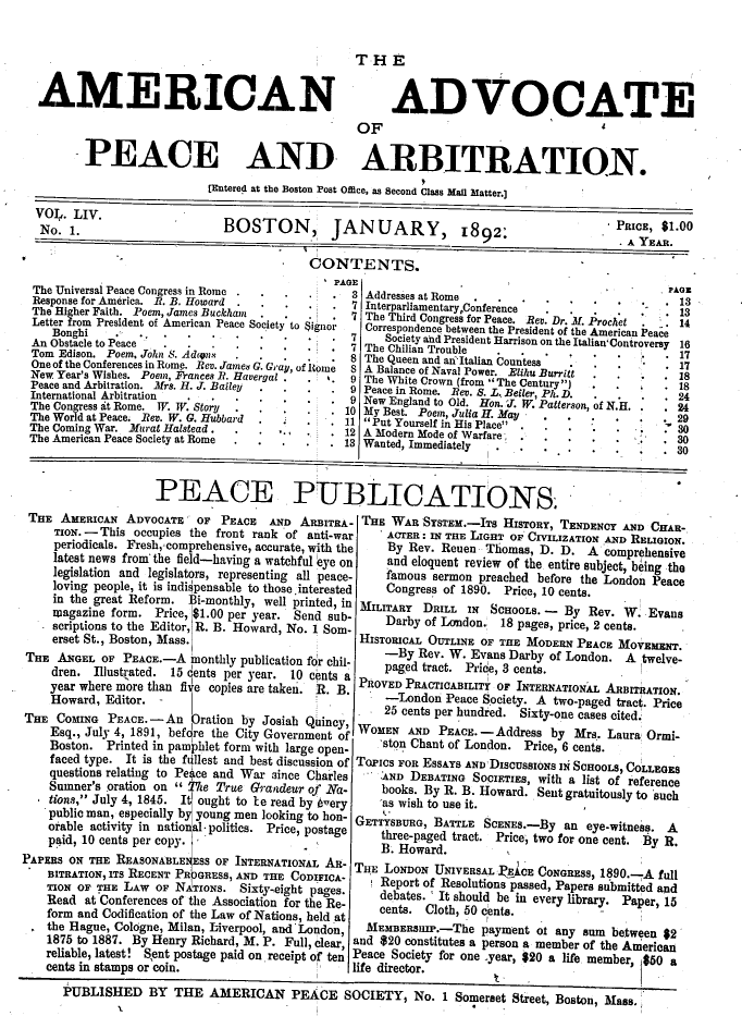 handle is hein.journals/wrldaf54 and id is 1 raw text is: AMERICAN

THE
ADVOCATE

OF
PEACE AND ARBITRATION.
[Entered at the Boston Post Office, as Second Class Man Matter.]
No.    .                     BOSTON,          JANUARY,             1892:                    PRICE, $1.00
. A YEAR.
CONTENTS.
'PAGE 'AG
The Universal Peace Congress in Rome .             3Ads      a
Response for America. R. B. Howard  - ....... ...Addr        e a  Rm  onference                      . 13
The Higher Faith. Poem, James Buckham           .7 The Third Congres for Peace.  e. Dr .   . Prochet  . 14
Letter from President of American Peace Society to $ignor  Correspondence between the President of the American Peace
Bonghi .         .   ....          -.  -   .7      Society and President Harrison on the Italian' Controversy 16
An Obstacle to Peace                               7 The Chilian Trouble                                1
Tom Edison. Poem. John S. Adrens .8 The Queen and anItalian Countess 1
One of the Conferences in Rome. Rev. James G. Gray, of home  8 A Balance of Naval Power. Elis Burr i  .  1
New Year's Wishes. Poem, Frances R. Havergal .  .  9 The White Crown (from The Centur I          . 18
Peace and Arbitration. Mrs. H. J. Bailey           9 Peace in Rome. Rev. S. LT Beter Ph. D .        . 18
International Arbitration  .                          ec nRm.Rv         .L   elr   h  .   .   .      .24
The Congress at Rome.  . T. Story  ..-....   ..9 New England to Old. Hon. J. W. Patterson, of N.H.  . 24
The ongessat ome  W.TV.Stoti.............10 My Best. Poem, Julia H. May............2
The World at Peace. Rev. W. G. Hubbard          .  11 Put Yourself in His Placey...-.-.-..      .   29
The Coming War. Murat Halstead.  .              ' 12 A Modern Mode of Warfare.....                  30
The American Peace Society at Rome .13 Wanted, Immediately                       ;                     30
PEACE PUBLICATIONS
THE AMERICAN ADVOCATE      OF PEACE   AND ARBITRA- THE WAR SYSTEM.-ITs HISTORY, TENDENCY AND CnAR-
TION. - This occupies the front rank of anti-war     ACTER: IN THE LIGHT OF CIVILIZATION AND RELIGION.
periodicals. Fresh,:comprehensive, accurate, with the  By Rev. Reuen Thomas, D. D. A comprehensive
latest news from the field-having a watchful eye on  and eloquent review of the entire subject, being the
legislation and legislators, representing all peace-  famous sermon preached before the London Peace
loving people, it is indispensable to those. interested Congress of 1890. Price, 10 cents.
in the great Reform. Bi-monthly, well printed, in MILITARY  DRILL IN  SCHOOLS. -  By Rev. W: Evans
magazine form. Price, $1.00 per year. Send sub-      Darby of London.         . 18 pages, price, 2 cents.
scriptions to the Editor, R. B. Howard, No. I Som-
erset St., Boston, Mass.                         HISTORICAL OUTLINE OF THE MODERN PEACE MOVEMENT.
THE ANGEL OF PEACE.-A monthly publication for chil-      -By Rev. W. Evans Darby of London. A twelve-
dren. Illustrated. 15 dents per year. 10 cents a paged tract. Pice, 3 cents.
year where more than five copies are taken. R. B. PROVED PRACTICABILITY OF INTERNATIONAL ARBITRATION.
Howard, Editor. -                                    -London Peace Society. A two-paged tract. Price
THE COMING PEACE. - An Oration by Josiah Qincy, 25 cents per hundred. Sixty-one cases cited.
THECOINGPECE.-  n  atin  y Jsih QinyWOMENAN         PEC.-      drsb
Esq., July 4, 1891, before the City Government of   'sEo AND PEACE.-Address by Mrs. Laura Ormi-
Boston. Printed in pamphlet form with large open-    stun Chant of London. Price, 6 cents.
faced type. It is the fullest and best discussion of TOPICS FOR ESSAYs AND DISCUssIONs IN SCHOOLS, COLLEGES
questions relating to Pegce and War since Charles    AND DEBATING SOCIETIES, with a list of reference
Sumner's oration on  The True Grandeur of Na-       books. By R. B. Howard. Sent gratuitously to such
tions,' July 4, 1845. It ought to 1e read by eery  'as wish to use it.
public man, especially by young men looking to hon- GTn
o'able activity in natioial- politics. Price, postage GETh-BURG, BATTLE  SCENES.-By an eye-itness. A
paid, 10 cents per copy.                             three-paged tract. Prce, two for one cent. By R.
B. Howard.
PAPERS ON THE REASONABLE ES OF INTERNATIONAL AR- THE LONDON UNIVERSAL I4cE CO               1890.-A full
BITRATION, ITS RECENT PR JGRESS, AND THE CODIFICA- TH  O~NUIESLTAECNGRESS, 19.Af~
TION OF THE LAW of NATIONS. SiTHE CO        geC.     Report of Resolutions passed, Papers submitted and
TIO  O  TE  AWOFNAIOS.Sixty-,eight pages.     debates. `It should be in every library. Paper, 15
Read at Conferences of the Association for the Re-   cents. Cloth, 50 cents.
form and Codification of the Law of Nations, held at      .
the Hague, Cologne, Milan, Liverpool, and London,  MEMBERSIIP.-The payment of any sum between $2
1875 to 1887. By Henry Richard, M. P. Full, clear, and $20 constitutes a person a member of the American
reliable, latest! Sent postage paid on receipt of ten Peace Society for one -year, $20 a life member, $50 a
cents in stamps or coin.                         life director.
PUBLISHED BY THE AMERICAN PEACE SOCIETY, No. 1 Somerset Street, Boston, Mass.



