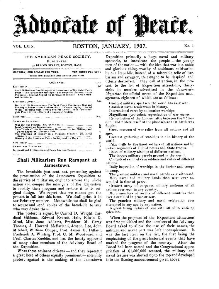 handle is hein.journals/wrldaf69 and id is 1 raw text is: 3bboatae of Ueaet.

BOSTON, JANUARY, 1907.

No. 1

THE AMERICAN PEACE SOCIETY,
PUBLISHERS.
3: BEACON STREET. BOSTON, MASS.
MONTHLY, ONB DOLLAR PER YEAR.       TEN CENTS PER COPY
Entered at the B ton Pot Office a Second Cla.. )fatter.
CONTENTS.                  I'A I:
EDITlAi ......  .        ........          ...1-7
Shall Militarism Ran Rtampant at .laniestown -The Nobel Peace
P'rize-The 1Idcent'e Mseage-The. Prcopnc'cd Naticonal Peace
'Cngressspecial Appeal f -r nireaseof Income New Ast-
ant Secretary.
EiiTIi..... .N...i.......     ...       ......in
Death or Eli Dicoh c.  .n rice Neat Peac. C. . .. .. .. . -- War aci
P'overty -lamne, Bryce. Aiiilcasoc a- A Cooingi nciry - ,ci.,l
Work - Meeting with Bliston (Clintral Labor 1'i n1. 'lc ladeli
phcia Peace P'rizes - Dliary oif a .lapanese Sc.Ilcler.
llIii: ITn:............................_.I11
oF'suitn A. Altnc ins
War andi the Church.  Farc'sf It. Cros',,.........................  1'
Lard Courtney on  imperialism  ......... ................. ..  12
Two-Thirds of the Government Revenues (o for MilitAry ant
Naval Eacpenses.  Senator  il,  ... .......................... .  1
The Teaching of listory in a Ci'iized Icountry. icr. Ernst
iicrf ...............             ... ..     It
IIitory ci the Amerrian Peace &cicly and its work .
N:w  ltoosi.......................... ... - ......... ... :20
PA- i'll LETS  RE:c'i:Ir.ls..................... ......21
International Arbitration and Peace L.ecture Tlure  :.... ......... .1
Shall Militarism Run Rampant at
Jamestown.
The broadside just sent out, protesting against
the prostitution of the Jamestown Exposition to
the service of militarism, ought to arouse the whole
nation and compel the managers of the Exposition
to modify their progruin and restore it to its ori-
ginal design. We regret that we cannot get the
protest in full into this issue. We shall print it in
our February number. Meanwhile, we shall he glad
to secure and send copies of the broadside to any
who may desire them.
The protest is signed by Carroll I). Wright, Car-
dinal Gibbons, Edward Everett Hale, Edwin I).
Mead, Miss Jane Addams, President M. Carey
Thomas, J. Howard McFarland, Joseph Lee, John
Mitchell, William Couper, Prof. James H. Dillard,
Frederick A. Whiting, Prof. C. M. Woodward, and
Prof. Charles Zueblin, and has the hearty approval
of many other members of the Advisory Board of
the Exposition.
What these eminent citizens - and they represer.t
a great host of others equally prominent -solemnly
protest against is the making of the Jamestown

Exposition primarily a huge naval and military
spectacle, to  intoxicate  the people - the young
men of the nation - with the idea that war is a noble
and glorious thing,'worthy of assiduous cultivation
by our Republic, instead of a miserable relic of bar-
barism and savagery, that ought to be despised and
utterly destroyed. They call attention, in the pro-
test, to the list of Exposition attractions, thirty-
eight in   numb-r, advertised  in  the .Jamiesbtaon
Ma';azine, the ollicial organ of the Exposition man-
agement, eighteen of which are as follows:
Greatest military spectacle the world has ever seen.
Grandest naval rendezvons in history.
International races by subinarine warships.
Magnificent pyrotechnic reproduction of war scenes.
Reproduction of the famous battle between the  Mon-
itor  and I Merrimac  at the place where that battle was
fought.
Great museum of war relics from all nations and all
ages.
Greatest gathering of warships in the history of the
world.
Prize drills by the finest soldiers of all nations and by
picked regiments of United States and State troops.
Iaces of military airships of different nations.
The largest military parade ground in the world.
Contests of skill between soldiers and sailors of different
nations.
Daily inspection of warships in the harbor and troops
in camp.
The greatest military and naval parade ever witnessed.
More naval and military hands than were ever as-
sembled in time of peace.
Greatest array of gorgeous military uniforms of all
nations ever seen in any country.
More members of royalty of different countries than
ever assembled in peace or war.
The grandest military and naval celebration ever
attempted in any age by any nation.
A great living picture of war with all of its enticing
splendors.
When the program of the Exposition attractions
was first published and the members of the Advisory
Board asked to allow the use of their names, the
military and naval part was left inconspicuous. It
was the last item on the list, the first being the
emphasizing of the great historical events that have
marked the progress of the country. After the
Board had been named and the Congressional appro-
priation of $1,500,000 secured, the military and
naval feature was shoved up to the top and developed
into the flaming announcement given above.

VOL. LXI.


