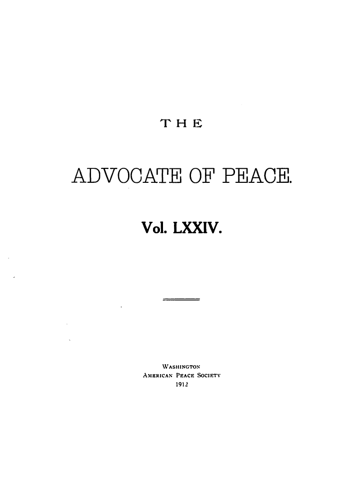 handle is hein.journals/wrldaf74 and id is 1 raw text is: T H E

ADVOCATE OF PEACE.
Vol. LXXIV.
WASHINGTON
AMERICAN PEACF SOCIFTV
1912


