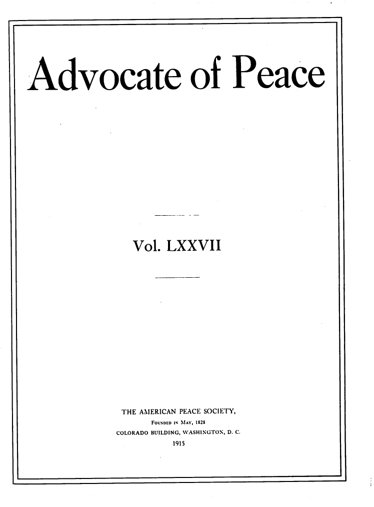 handle is hein.journals/wrldaf77 and id is 1 raw text is: Advocate of Peace
Vol. LXXVII
THE AMERICAN PEACE SOCIETY,
FOUNDED IV MAY, 1828
COLORADO BUILDING, WASHINGTON, D. C.
1915

I                                                                            -


