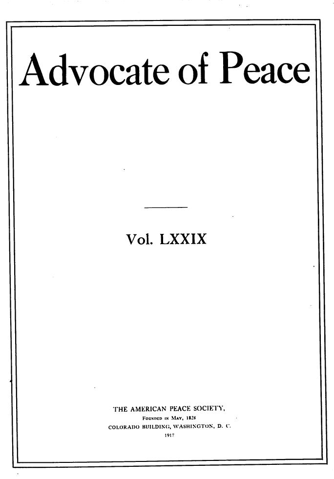 handle is hein.journals/wrldaf79 and id is 1 raw text is: Advocate of Peace
Vol. LXXIX
THE AMERICAN PEACE SOCIETY,
FouNED IN MAY, 192-
COLORADO BUILDING, WASHINGTON, D. C.
1917


