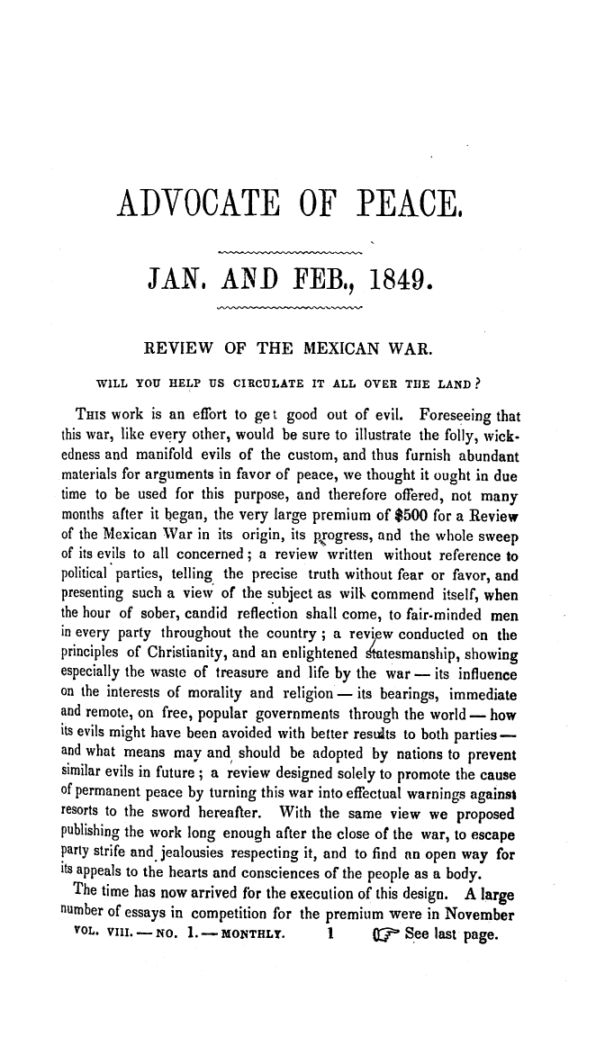 handle is hein.journals/wrldaf8 and id is 1 raw text is: ADVOCATE OF PEACE,
JAN, AND FEB, 1849.
REVIEW OF THE MEXICAN WAR.
WILL YOU HELP US CIRCULATE IT ALL OVER THE LAND?
THIS work is an effort to ge t good out of evil. Foreseeing that
this war, like every other, would be sure to illustrate the folly, wick-
edness and manifold evils of the custom, and thus furnish abundant
materials for arguments in favor of peace, we thought it ought in due
time to be used for this purpose, and therefore offered, not many
months after it began, the very large premium of $500 for a Review
of the Mexican War in its origin, its progress, and the whole sweep
of its evils to all concerned ; a review written without reference to
political parties, telling the precise truth without fear or favor, and
presenting such a view of the subject as willt commend itself, when
the hour of sober, candid reflection shall come, to fair-minded men
in every party throughout the country ; a review conducted on the
principles of Christianity, and an enlightened Atesmanship, showing
especially the waste of treasure and life by the war - its influence
on the interests of morality and religion - its bearings, immediate
and remote, on free, popular governments through the world - how
its evils might have been avoided with better results to both parties -
and what means may and should be adopted by nations to prevent
similar evils in future ; a review designed solely to promote the cause
of permanent peace by turning this war into effectual warnings against
resorts to the sword hereafter. With the same view we proposed
publishing the work long enough after the close of the war, to escape
party strife and jealousies respecting it, and to find an open way for
its appeals to the hearts and consciences of the people as a body.
The time has now arrived fbr the execution of this design. A large
number of essays in competition for the premium were in November
VOL. VIII. - No. 1. - MONTHLY.   1     OF  See last page.



