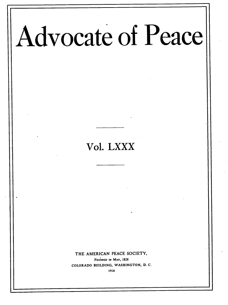 handle is hein.journals/wrldaf80 and id is 1 raw text is: Advocate of Peace
Vol. LXXX
THE AMERICAN PEACE SOCIETY,
FOUNDED IN MAY, 182S
COLORADO BUILDING, WASHINGTON, D. C.
1915



