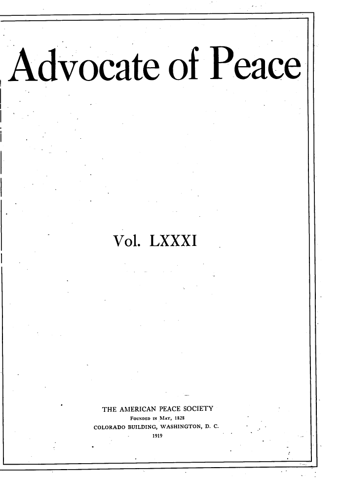 handle is hein.journals/wrldaf81 and id is 1 raw text is: Advocate of Peace
Vol. LXXXI
THE AMERICAN PEACE SOCIETY
FOUNDED IN MAY, 1828
COLORADO BUILDING, WASHINGTON, D. C.
1919



