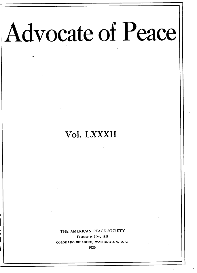 handle is hein.journals/wrldaf82 and id is 1 raw text is: Advocate of Peace
Vol. LXXXII
THE AMERICAN PEACE SOCIETY
FOUNDED IN MAY, 1828
COLORADO BUILDING, WASHINGTON, D. C.
1920



