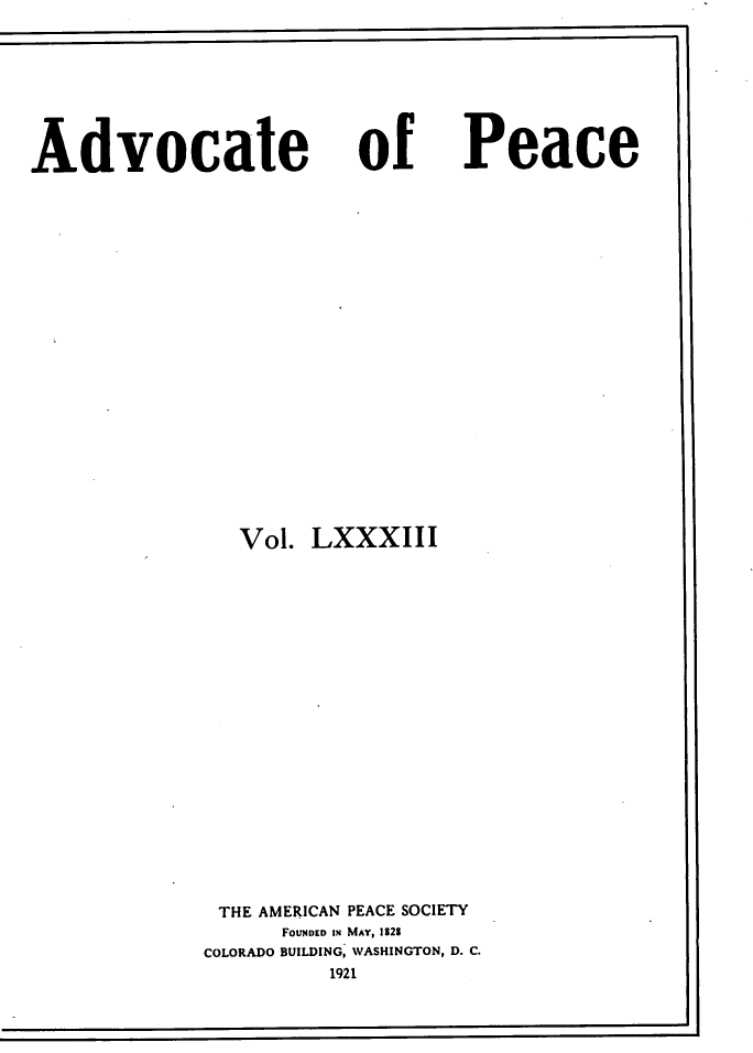 handle is hein.journals/wrldaf83 and id is 1 raw text is: Advocate

of

Vol. LXXXIII
THE AMERICAN PEACE SOCIETY
FOUNDED IN MAY, 1328
COLORADO BUILDING, WASHINGTON, D. C.
1921

Peace


