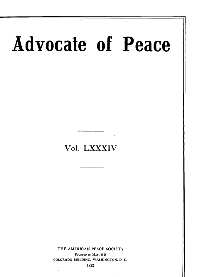 handle is hein.journals/wrldaf84 and id is 1 raw text is: Advocate

of

Vol. LXXXIV
THE AMERICAN PEACE SOCIETY
FOUNDED IN MAY, 1828
COLORADO BUILDING, WASHINGTON, D. C.
1922

Peace


