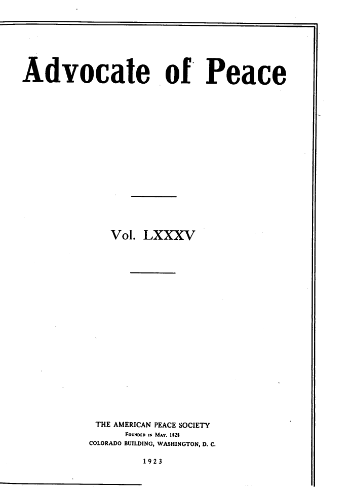 handle is hein.journals/wrldaf85 and id is 1 raw text is: Advocate of Peace
Vol. LXXXV
THE AMERICAN PEACE SOCIETY
FOUNDED IN MAY. 1228
COLORADO BUILDING, WASHINGTON, D. C.

1923


