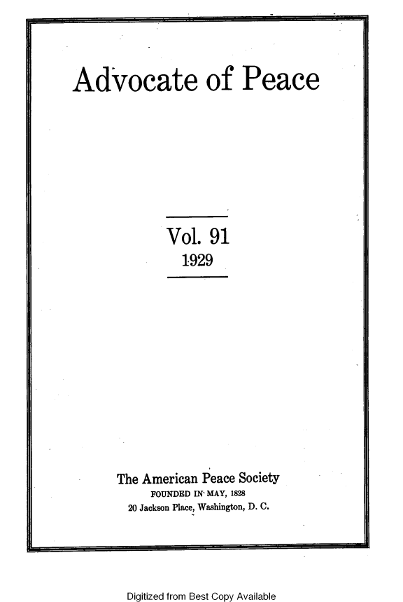handle is hein.journals/wrldaf91 and id is 1 raw text is: Advocate of Peace
Vol. 91
1929
The American Peace Society
FOUNDED IN- MAY, 1828
20 Jackson Place, Washington, D. C.

Digitized from Best Copy Available



