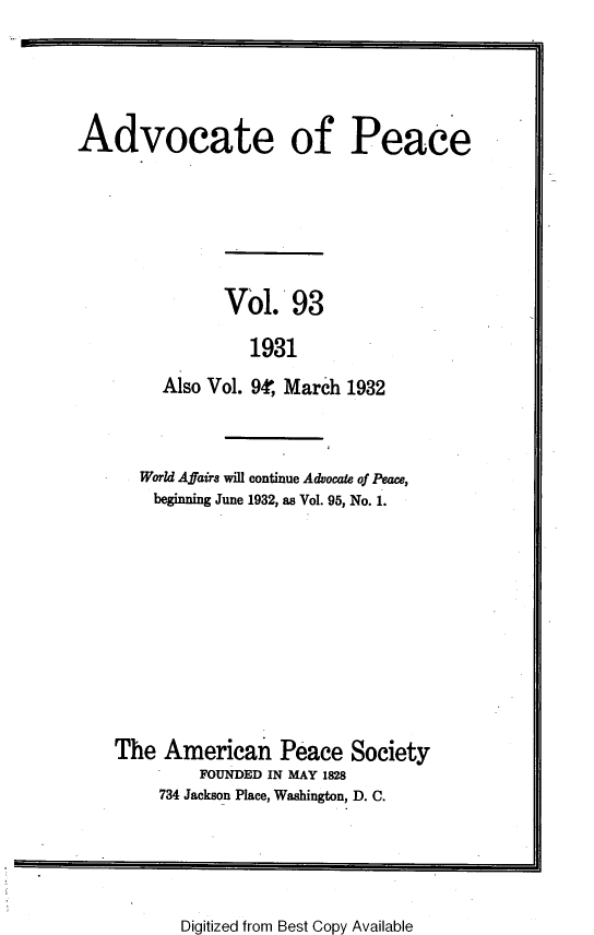 handle is hein.journals/wrldaf93 and id is 1 raw text is: Advocate of Peace
Vol. 93
1931
Also Vol. 94, March 1932

World Affairs will continue Advocate of Peace,
beginning June 1932, as Vol. 95, No. 1.
The American Peace Society
FOUNDED IN MAY 1828
734 Jackson Place, Washington, D. C.

Digitized from Best Copy Available


