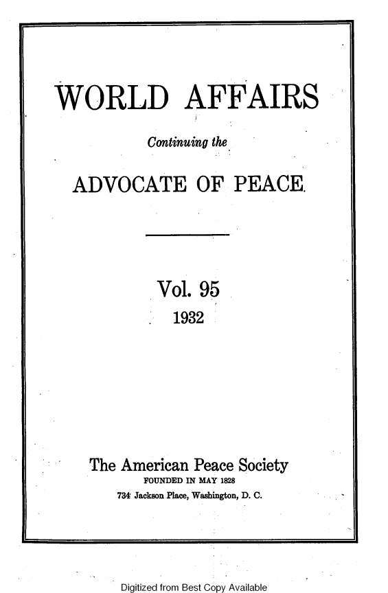 handle is hein.journals/wrldaf95 and id is 1 raw text is: WORLD AFFAIRS
Continuing the
ADVOCATE OF PEACE.
Vol. 95
1932
The American Peace Society
FOUNDED IN MAY 1828
734 Jackson Place, Washington, D. C.

Digitized from Best Copy Available



