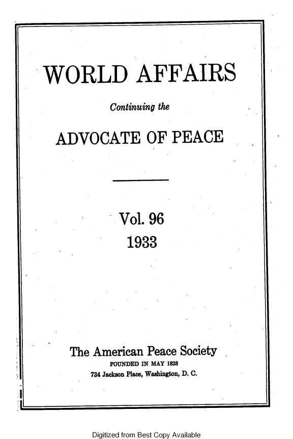 handle is hein.journals/wrldaf96 and id is 1 raw text is: WORLD AFFAIRS
Continuing the
ADVOCATE OF PEACE
Vol. 96
1933
The American Peace Society
FOUNDED IN MAY 1828
734 Jackson Place, Washington, D. C.

Digitized from Best Copy Available



