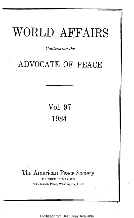 handle is hein.journals/wrldaf97 and id is 1 raw text is: WORLD AFFAIRS
Continuing the
ADVOCATE OF PEACE
Vol. 97
1934
The American Peace Society
FOUNDED IN MAY 1828
734 Jackson Place, Washington, D. C.

Digitized from Best Copy Available


