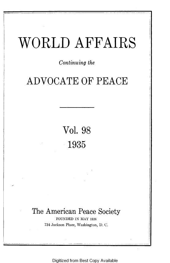 handle is hein.journals/wrldaf98 and id is 1 raw text is: WORLD AFFAIRS
Continuing the
ADVOCATE OF PEACE
Vol. 98
1935
The American Peace Society
FOUNDED IN MAY 1828
734 Jackson Place, Washington, D. C.

Digitized from Best Copy Available


