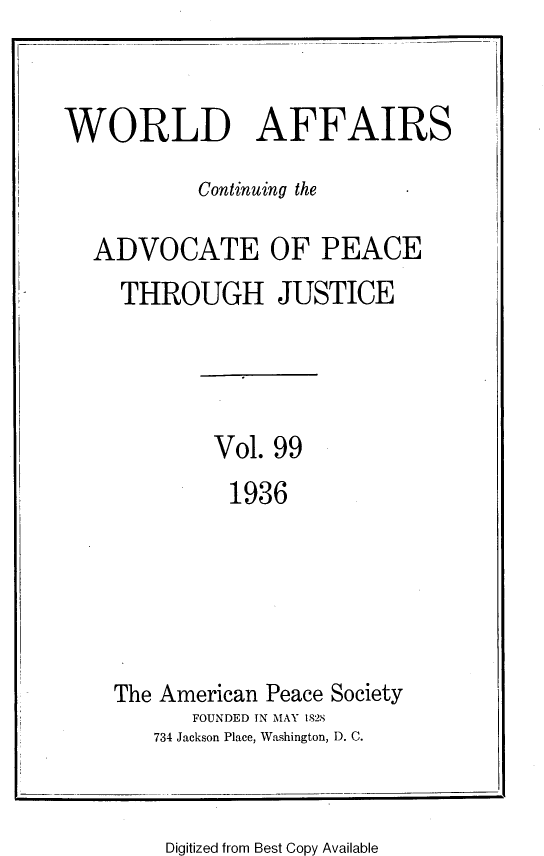handle is hein.journals/wrldaf99 and id is 1 raw text is: WORLD AFFAIRS

Continuing the
ADVOCATE OF PEACE
THROUGH JUSTICE

Vol. 99
1936

The American Peace Society
FOUNDED TN MAY 1828
734 Jackson Place, Washington, D. C.

Digitized from Best Copy Available


