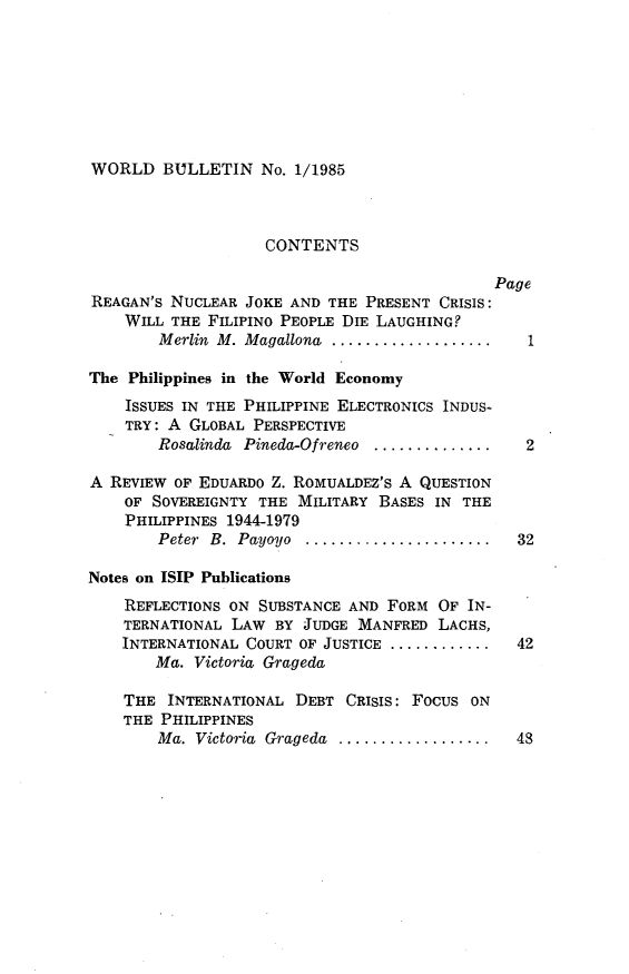 handle is hein.journals/wrldbul1 and id is 1 raw text is: 








WORLD BULLETIN No. 1/1985


                    CONTENTS

                                              Page
REAGAN'S NUCLEAR JOKE AND THE PRESENT CRISIS:
    WILL THE FILIPINO PEOPLE DIE LAUGHING?
        Merlin M. Magallona ...................  1

The Philippines in the World Economy
    ISSUES IN THE PHILIPPINE ELECTRONICS INDUS-
    TRY: A GLOBAL PERSPECTIVE
        Rosalinda Pineda-Ofreneo ...............2

A REVIEW OF EDUARDO Z. ROMUALDEZ'S A QUESTION
    OF SOVEREIGNTY THE MILITARY BASES IN THE
    PHILIPPINES 1944-1979
        Peter B. Payoyo ......................  32

Notes on ISIP Publications
    REFLECTIONS ON SUBSTANCE AND FORM OF IN-
    TERNATIONAL LAW BY JUDGE MANFRED LACHS,
    INTERNATIONAL COURT OF JUSTICE .............. 42
        Ma. Victoria Grageda

    THE INTERNATIONAL DEBT CRISIS: FOCUS ON
    THE PHILIPPINES
        Ma. Victoria Grageda .................. 48



