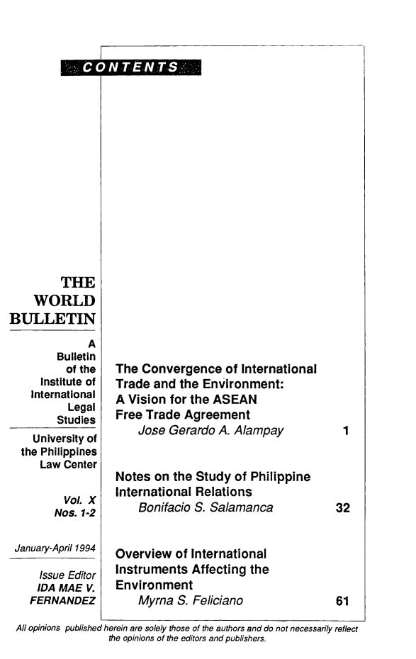 handle is hein.journals/wrldbul10 and id is 1 raw text is: 

















         THE
    WORLD
BULLETIN
             A
        Bulletin
          of the
     Institute of
     International
          Legal
        Studies
    University of
  the Philippines
     Law Center

         Vol. X
         Nos. 1-2

 January-April 1994

     Issue Editor
     IDA MAE V.
   FERNANDEZ


The Convergence of   International
Trade and  the Environment:
A Vision for the ASEAN
Free Trade  Agreement
    Jose Gerardo A. Alampay


Notes  on the Study of Philippine
International Relations
    Bonifacio S. Salamanca


Overview  of International
Instruments  Affecting the
Environment
    Myrna S. Feliciano


All opinions published herein are solely those of the authors and do not necessarily reflect
                the opinions of the editors and publishers.


1




32


61


t:CO0N TE8NTS.-


