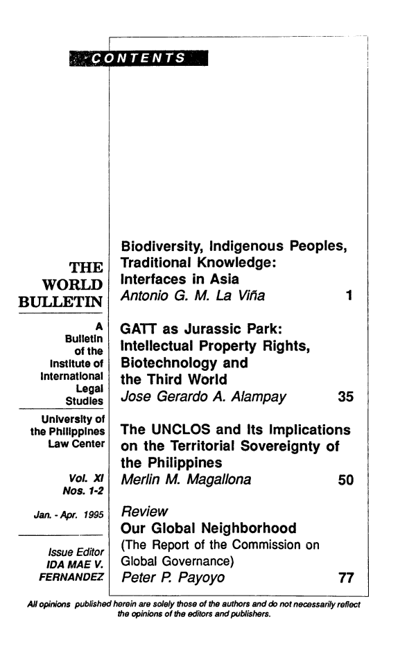 handle is hein.journals/wrldbul11 and id is 1 raw text is: 















        THE
    WORLD
BULLETIN
            A
        Bulletin
        of the
     Institute of
     International
         Legal
         Studies
    University of
  the Philippines
     Law Center

        Vol. xt
        Nos. 1-2
   Jan. - Apr. 1995


Biodiversity, Indigenous   Peoples,
Traditional Knowledge:
Interfaces  in Asia
Antonio  G. M. La  Vitia     1


GATT   as Jurassic  Park:
Intellectual Property  Rights,
Biotechnology   and
the Third  World
Jose  Gerardo  A. Alampay


35


The  UNCLOS and Its Implications
on  the Territorial Sovereignty  of
the Philippines
Merlin M.  Magallona               50


Review
Our  Global  Neighborhood
(The Report of the Commission on
Global Governance)
Peter R  Payoyo


77


AH opinions published herein are solely those of the authors and do not necessarily reflect
               the opinions of the editors and publishers.


  Issue Editor
  IDA MAE V.
FERNANDEz


ONTENTS


