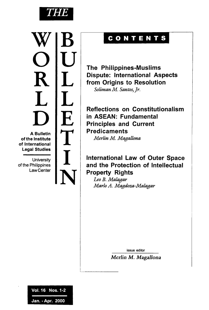 handle is hein.journals/wrldbul16 and id is 1 raw text is: 





     W

     0


     R


     L


     D
     A Bulletin
 of the Institute
 of International
 Legal Studies
     University
of the Philippines
    Law Center


B


U


L


L


E


T


I


N


= C N TE N S


The  Philippines-Muslims
Dispute:  International Aspects
from  Origins to Resolution
   Soliman M. Santos, Jr.


Reflections  on Constitutionalism
in ASEAN:   Fundamental
Principles and  Current
Predicaments
  Merlin M. Magallona


International Law  of Outer Space
and  the Protection of Intellectual
Property  Rights
   Leo B. Malagar
   Marlo A. Magdoza-Malagar








              issue editor
         Merlin M. Magallona


Vol. 16 Nos. 1-2
Jan. - Apr. 2000 1


ITHEI


