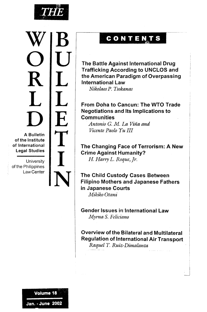 handle is hein.journals/wrldbul18 and id is 1 raw text is: 





     WB


     OU                  The Battle Against International Drug
             RTrafficking According to UNCLOS and
                         the American Paradigm of Overpassing
                         International Law
                           NikolaosP. Tsokanas

      L      L           From Doha to Cancun: The WTO  Trade
                         Negotiations and Its Implications to
                         Communities
     D        E            Antonio G. M. La Viia and
                            Vicente Paolo Tu III
    A Bulletin
 of the Institute
 of International        The Changing Face of Terrorism: A New
 Legal Studies        Crime   Against Humanity?

     University            H. Hary L. Roque,Jr.
of the Philippines
    Law Center          The Child Custody Cases Between

               IN        Filipino Mothers and Japanese Fathers
                         in Japanese Courts
                           Mikiko Otani

                         Gender Issues in International Law
                           Myrna S. Feliciano

                         Overview of the Bilateral and Multilateral
                         Regulation of International Air Transport
                           Raquel T Ruiz-Dimalanta


