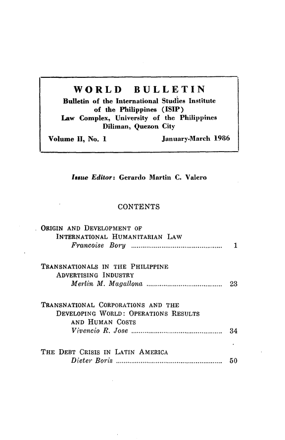 handle is hein.journals/wrldbul2 and id is 1 raw text is: 









        WORLD BULLETIN
      Bulletin of the International Studies Institute
             of the Philippines (ISIP)
     Law Complex, University of the Philippines
                Diliman, Quezon City
  Volume II, No. 1             January-March 1986




        Issue Editor: Gerardo Martin C. Valero



                    CONTENTS

ORIGIN AND DEVELOPMENT OF
    INTERNATIONAL HUMANITARIAN LAW
        F rancoise  B ory  ................................................

TRANSNATIONALS IN TttE PHILIPPINE
    ADVERTISING INDUSTRY
        M erlin  M . M agallona  .......................................  23

TRANSNATIONAL CORPORATIONS AND THE
    DEVELOPING WORLD: OPERATIONS RESULTS
        AND HUMAN COSTS
        V ivencio  R .  Jose  ..............................................  34

THE DEBT CRISIS IN LATIN AMERICA
        D ieter  B oris  .......................................................  50


