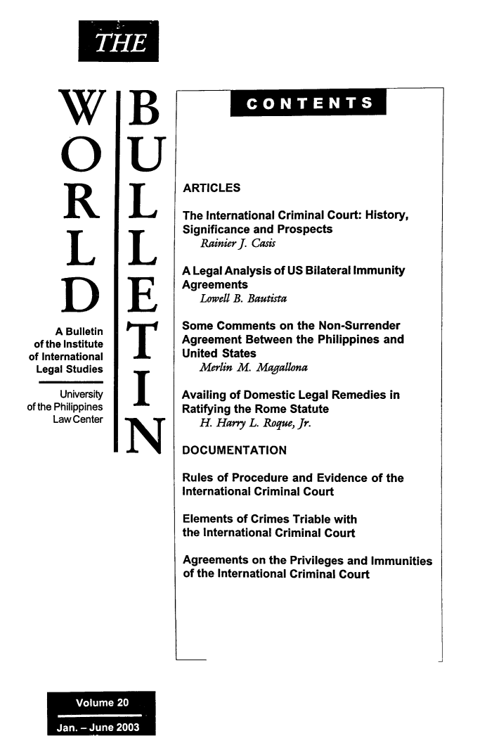 handle is hein.journals/wrldbul20 and id is 1 raw text is: 








     W


     0


     R


     L


     D
     A Bulletin
 of the Institute
 of International
 Legal Studies

     University
of the Philippines
    Law Center


B


U


L


L


E


T


I


N


Fow CNTENT


ARTICLES

The International Criminal Court: History,
Significance and Prospects
   Rainier J. Casis

A Legal Analysis of US Bilateral Immunity
Agreements
   Lowell B. Bautista


Some  Comments  on the
Agreement  Between the
United States
   Merlin M. Magallona


Non-Surrender
Philippines and


Availing of Domestic Legal Remedies in
Ratifying the Rome Statute
   H. Harry L. Roque, Jr.

DOCUMENTATION

Rules of Procedure and Evidence of the
International Criminal Court

Elements of Crimes Triable with
the International Criminal Court

Agreements  on the Privileges and Immunities
of the International Criminal Court


THE


