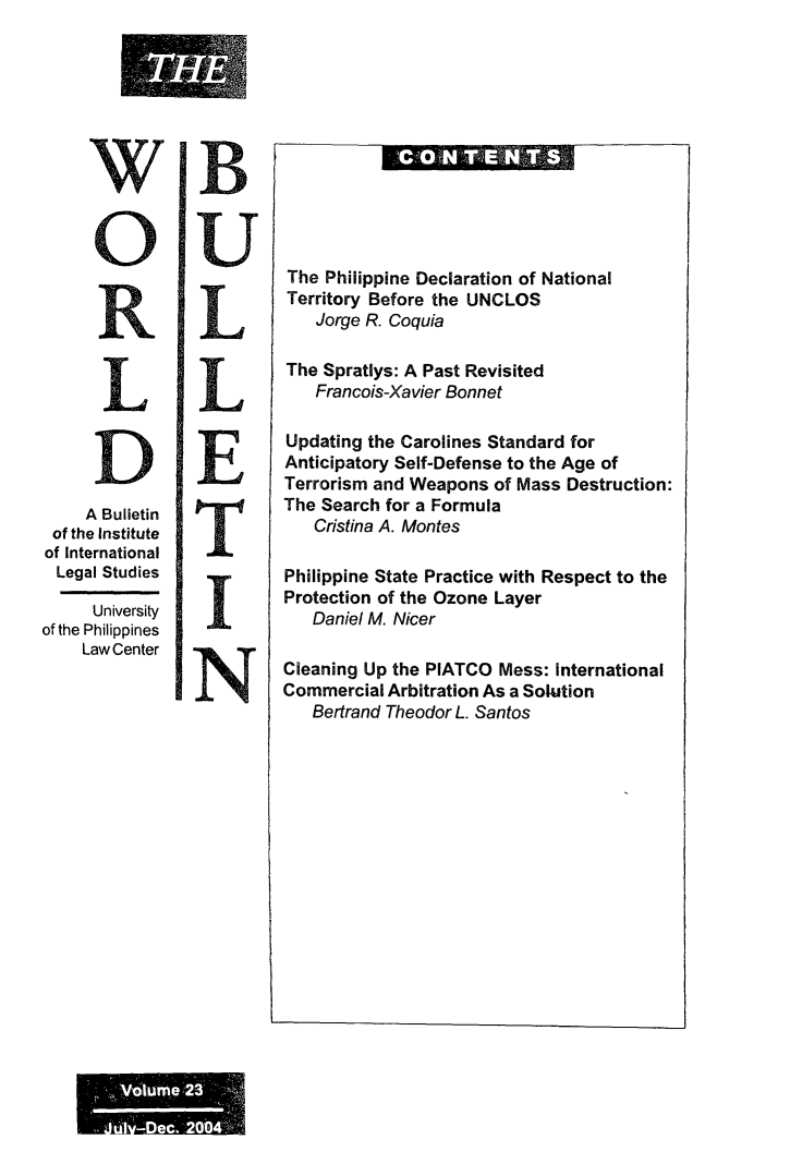 handle is hein.journals/wrldbul23 and id is 1 raw text is: 









      O




      R


      L




      A Bulletin
 of the Institute
 of International
 Legal Studies

      University
of the Philippines
     Law Center


The  Philippine Declaration of National
Territory Before the UNCLOS
    Jorge R. Coquia

The  Spratlys: A Past Revisited
    Francois-Xavier Bonnet

Updating  the Carolines Standard for
Anticipatory Self-Defense to the Age of
Terrorism and Weapons   of Mass Destruction:
The Search  for a Formula
    Cristina A. Montes

Philippine State Practice with Respect to the
Protection of the Ozone Layer
   Daniel M. Nicer

Cleaning Up the PIATCO   Mess: International
Commercial  Arbitration As a Solution
   Bertrand Theodor L. Santos


............
  ..... . . . . . .



