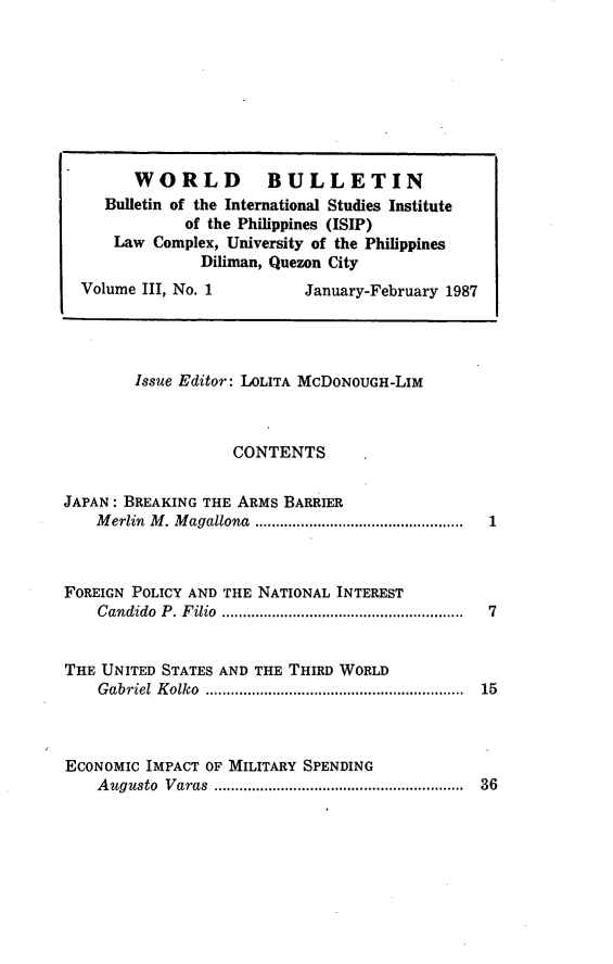 handle is hein.journals/wrldbul3 and id is 1 raw text is: 








        WORLD          BULLETIN
     Bulletin of the International Studies Institute
              of the Philippines (ISIP)
      Law Complex, University of the Philippines
                Diliman, Quezon City
  Volume III, No. 1         January-February 1987




        Issue Editor: LOLITA McDONOUGH-LIM



                   CONTENTS

JAPAN: BREAKING THE ARMS BARRIER
    M erlin  M . M agallona  ..................................................


FOREIGN POLICY AND THE NATIONAL INTEREST
    C andido    P . F ilio  ..........................................................


THE UNITED STATES AND THE THIRD WORLD
    G abriel   K olko   ..............................................................


ECONOMIC IMPACT OF MILITARY SPENDING
    A ugusto    Varas      ..........................................................  36


