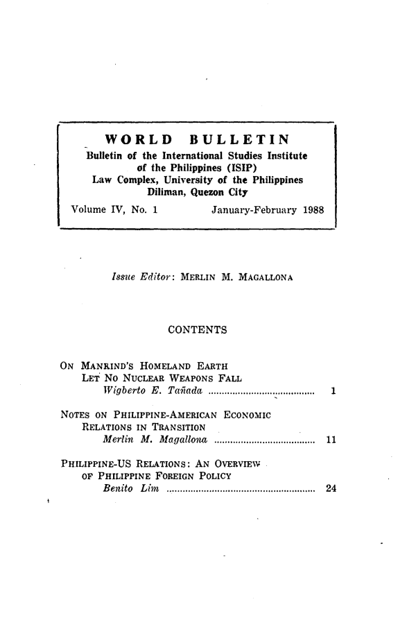 handle is hein.journals/wrldbul4 and id is 1 raw text is: 






















Issue Editor: MERLIN M. MAGALLONA



          CONTENTS


ON MANKIND'S HOMELAND EARTH
    LET No NUCLEAR WEAPONS FALL
        W igberto  E.  Tailada  ........................ ...

NOTES ON PHILIPPINE-AMERICAN ECONOMIC
    RELATIONS IN TRANSITION
        M erlin  M .  M agallo a  ......................................

PHILIPPINE-US RELATIONS: AN OVERVIEW
    OF PHILIPPINE FOREIGN POLICY
        B enito  L in  ........................................................


      WORLD BULLETIN
   Bulletin of the International Studies Institute
            of the Philippines (ISIP)
    Law Complex, University of the Philippines
              Diliman, Quezon City
Volume IV, No. 1         January-February 1988


