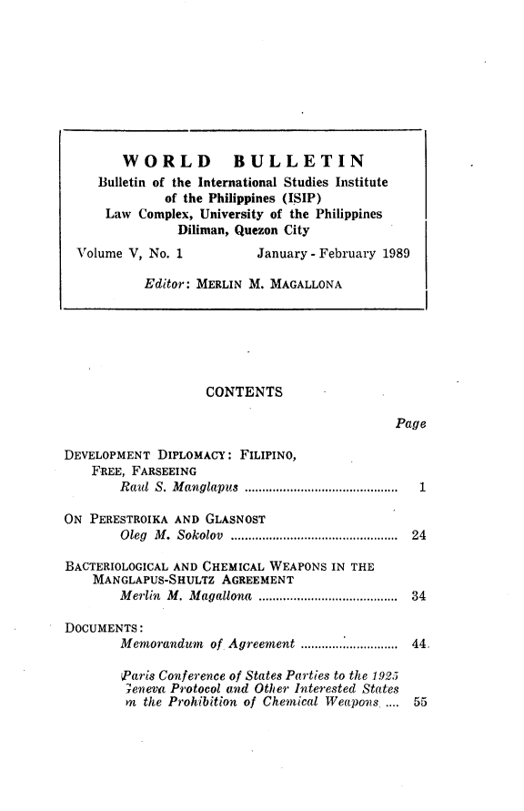 handle is hein.journals/wrldbul5 and id is 1 raw text is: 

























                    CONTENTS

                                              Page

DEVELOPMENT DIPLOMACY: FILIPINO,
    FREE, FARSEEING
        Raul S. M anglapus  ............................................ 1

ON PERESTROIKA AND GLASNOST
        Oleg M .  Sokolov  ................................................  24

BACTERIOLOGICAL AND CHEMICAL WEAPONS IN THE
    MANGLAPUS-SHULTZ AGREEMENT
        M erlin  M . M agallona  .......................................  34

DOCUMENTS:
        Memorandum  of Agreement ............................  44.

        Paris Conference of States Parties to the 1925
        xeneva Protocol and Other Interested States
        on the Prohibition of Chemical Weapons .... 55


      WORLD BULLETIN
   Bulletin of the International Studies Institute
            of the Philippines (ISIP)
    Law Complex, University of the Philippines
              Diliman, Quezon City
Volume V, No. 1          January -February 1989

         Editor: MERLIN M. MAGALLONA


