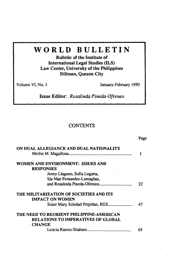handle is hein.journals/wrldbul6 and id is 1 raw text is: 

























                     CONTENTS

                                                 Page

ON DUAL ALLEGIANCE AND DUAL NATIONALITY
      M erlin  M . M agallona ............................................................ 1

WOMEN AND ENVIRONMENT: ISSUES AND
      RESPONSES
            Jenny Llaguno, Sofia Logarta,
            Ida Mae Femandez-Lumagbas,
            and Rosalinda Pineda-Ofreneo ...............  22

THE MILITARIZATION OF SOCIETIES AND ITS
      IMPACT ON WOMEN
            Sister Mary Soledad P~rpifian, RGS ...........  47

THE NEED TO REORIENT PHILIPPINE-AMERICAN
      RELATIONS TO IMPERATIVES OF GLOBAL
      ,CHANGE
            Leticia Ramos-Shahani ..........................................  65


       WORLD BULLETIN
                Bulletin of the Institute of
             International Legal Studies (ILS)
          Law Center, University of the Philippines
                 Diliman, Quezon City

Volume VI, No. 1                  January-February 1990

         Issue Editor: Rosalinda Pineda-Ofreneo


